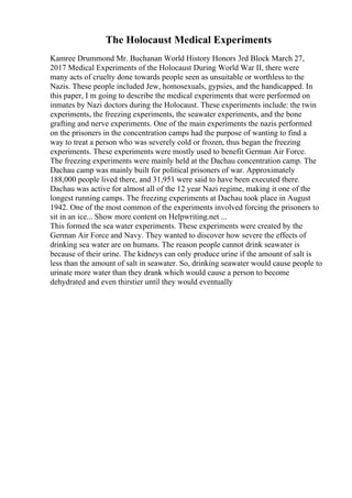 The Holocaust Medical Experiments
Kamree Drummond Mr. Buchanan World History Honors 3rd Block March 27,
2017 Medical Experiments of the Holocaust During World War II, there were
many acts of cruelty done towards people seen as unsuitable or worthless to the
Nazis. These people included Jew, homosexuals, gypsies, and the handicapped. In
this paper, I m going to describe the medical experiments that were performed on
inmates by Nazi doctors during the Holocaust. These experiments include: the twin
experiments, the freezing experiments, the seawater experiments, and the bone
grafting and nerve experiments. One of the main experiments the nazis performed
on the prisoners in the concentration camps had the purpose of wanting to find a
way to treat a person who was severely cold or frozen, thus began the freezing
experiments. These experiments were mostly used to benefit German Air Force.
The freezing experiments were mainly held at the Dachau concentration camp. The
Dachau camp was mainly built for political prisoners of war. Approximately
188,000 people lived there, and 31,951 were said to have been executed there.
Dachau was active for almost all of the 12 year Nazi regime, making it one of the
longest running camps. The freezing experiments at Dachau took place in August
1942. One of the most common of the experiments involved forcing the prisoners to
sit in an ice... Show more content on Helpwriting.net ...
This formed the sea water experiments. These experiments were created by the
German Air Force and Navy. They wanted to discover how severe the effects of
drinking sea water are on humans. The reason people cannot drink seawater is
because of their urine. The kidneys can only produce urine if the amount of salt is
less than the amount of salt in seawater. So, drinking seawater would cause people to
urinate more water than they drank which would cause a person to become
dehydrated and even thirstier until they would eventually
 