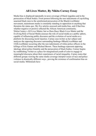 All Lives Matter, By Nikita Carney Essay
Media bias is displayed repeatedly in news coverage of black tragedies and in the
persecution of black bodies. From protest following the non indictments of cop killing
unarmed black men to the uninformed persecution of the BlackLivesMatter
movement, mainstream media is constantly standing in opposition to anything that
threatens the status quo. My five articles assessed said media bias, and if that bias
whether negative or positive affected the African American community.
Nikita Carney s All Lives Matter, but so Does Race: Black Lives Matter and the
Evolving Role of Social Media assesses the role of social media as a public sphere,
capable of influencing public discourse and the evolution of social media as a
platform for discussing racial injustice. Carney uses twitter as her subject and
analyzes the opposing discourse surrounding hashtags #BlackLivesMatter and
#AllLivesMatter occurring after the non indictments of white police officers in the
killings of Eric Garner and Michael Brown. These hashtags represent opposing
ideology about police brutality and the persecution of black bodies. Carney begins
by establishing Twitter as a place for marginalized youth of color to engage in
meaningful discourse about their experiences of racial inequality. Carney notes that
different groups viewing the same media coverage interpret issues of race and police
violence in drastically different ways , proving the existence of confirmation bias on
social media. Millennials have
 
