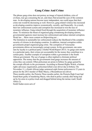 Gang Crime And Crime
The phrase gang crime does not portray an image of injured children, cries of
civilians, tear gas consuming the air, and chaos fled around the eyes of the common
man. As developing nations become more independent, one could argue that their
crime rate would be decreasing as well. However, gang related violence has increased
as developing countries improve economically, socially, and financially. As a result,
their law enforcement system and corruption has increased to win the race of
monetary influence. Gang related fixed through the acquisition of monetary influence
alone. To minimize the threat of organized gang crimeamong developing nations,
governmental agencies must increase law enforcement and reduce internal corruption.
Weak law ... Show more content on Helpwriting.net ...
The limitation in sustainable law enforcement reduces the likelihood of the complete
security of citizens in developing countries. In addition, internal corruption within
governments propel organized gang crime. The corruption of Venezuelan
governments allows an increasingly corrupt system. In this government, one earns
rans by loyalty to a political party ( Global World Report 2013). As gangs earn merits
to a particular party, their crimes are accountable for the money they contribute to a
certain party. Another example of corruption within a government is the South
African government. The use of gangs is often implied to eliminate political
opposition. The money that the governments lend gangs increases the amount of
crime they can commit. Often policeman are prone to bribery by gangs gained by
the corrupt officials in the government. According to Human Rights Watch, a human
rights advocacy organization, policeman killed a taxi driver due to bribery: On
November 11, a South African judge sentenced eight former policemen to 15 years in
prison for the 2013 murder of Mido Macia, a Mozambican taxi driver.
Three months earlier, the Pretoria Three months earlier, the Pretoria High Court had
found them guilty of murdering Macia, who died in police custody after being tied
up by his arms to a police truck and dragged behind along the tarmac road ( South
Africa 2).
South Sudan oozes acts of
 