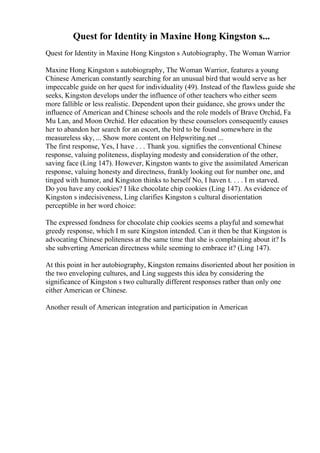 Quest for Identity in Maxine Hong Kingston s...
Quest for Identity in Maxine Hong Kingston s Autobiography, The Woman Warrior
Maxine Hong Kingston s autobiography, The Woman Warrior, features a young
Chinese American constantly searching for an unusual bird that would serve as her
impeccable guide on her quest for individuality (49). Instead of the flawless guide she
seeks, Kingston develops under the influence of other teachers who either seem
more fallible or less realistic. Dependent upon their guidance, she grows under the
influence of American and Chinese schools and the role models of Brave Orchid, Fa
Mu Lan, and Moon Orchid. Her education by these counselors consequently causes
her to abandon her search for an escort, the bird to be found somewhere in the
measureless sky, ... Show more content on Helpwriting.net ...
The first response, Yes, I have . . . Thank you. signifies the conventional Chinese
response, valuing politeness, displaying modesty and consideration of the other,
saving face (Ling 147). However, Kingston wants to give the assimilated American
response, valuing honesty and directness, frankly looking out for number one, and
tinged with humor, and Kingston thinks to herself No, I haven t. . . . I m starved.
Do you have any cookies? I like chocolate chip cookies (Ling 147). As evidence of
Kingston s indecisiveness, Ling clarifies Kingston s cultural disorientation
perceptible in her word choice:
The expressed fondness for chocolate chip cookies seems a playful and somewhat
greedy response, which I m sure Kingston intended. Can it then be that Kingston is
advocating Chinese politeness at the same time that she is complaining about it? Is
she subverting American directness while seeming to embrace it? (Ling 147).
At this point in her autobiography, Kingston remains disoriented about her position in
the two enveloping cultures, and Ling suggests this idea by considering the
significance of Kingston s two culturally different responses rather than only one
either American or Chinese.
Another result of American integration and participation in American
 