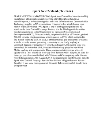Spark New Zealand ( Telecom )
SPARK NEW ZEALAND (TELECOM) Spark New Zealand is a New far reaching
interchanges administration supplier, giving altered line phone benefits, a
versatile system, a web access supplier, and a real Information and Communication
Technology supplier to NZ organizations. It has worked as a traded on an open
market organization since 1990. Spark is one of the biggest organizations by
worth on the New Zealand Exchange. Further, it is the 39th biggest information
transfers organization in the Organization for Economic Co operation and
Development (OECD). Telecom Mobile, the portable division of Telecom, praised
500,000 versatile clients associated with its system in 1998, which multiplied to
one million clients by 2000. In 2005, a phreaker named god uncovered a weakness
with the versatile system, permitting community to practically anybody s
voicemail; because of concerns over security and security, this system issue was
determined. In September 2013, Telecom authoritatively propelled new Ultra
Mobile marking and arrangements. These arrangements incorporate a free 4G
update with a 1 GB of data for every day from Telecom Wi Fi hotspots. In 2011 the
demerger procedure was finished, with Telecom and Chorus getting to be discrete
recorded organizations. On 8 August 2014, the organization transformed its name to
Spark New Zealand. Property: Spark is New Zealand s biggest Internet Service
Provider. It was some time ago named Xtra until Telecom rebranded it under their
own particular
 