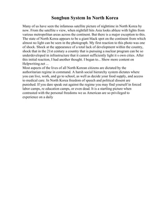 Songbun System In North Korea
Many of us have seen the infamous satellite picture of nighttime in North Korea by
now. From the satellite s view, when nightfall hits Asia looks ablaze with lights from
various metropolitan areas across the continent. But there is a major exception to this.
The state of North Korea appears to be a giant black spot on the continent from which
almost no light can be seen in the photograph. My first reaction to this photo was one
of shock. Shock at the appearance of a total lack of development within the country,
shock that in the 21st century a country that is pursuing a nuclear program can be so
underdeveloped in infrastructure that it cannot sufficiently light it s own cities. After
this initial reaction, I had another thought. I began to... Show more content on
Helpwriting.net ...
Most aspects of the lives of all North Korean citizens are dictated by the
authoritarian regime in command. A harsh social hierarchy system dictates where
you can live, work, and go to school, as well as decide your food supply, and access
to medical care. In North Korea freedom of speech and political dissent are
punished. If you dare speak out against the regime you may find yourself in forced
labor camps, re education camps, or even dead. It is a startling picture when
contrasted with the personal freedoms we as American are so privileged to
experience on a daily
 