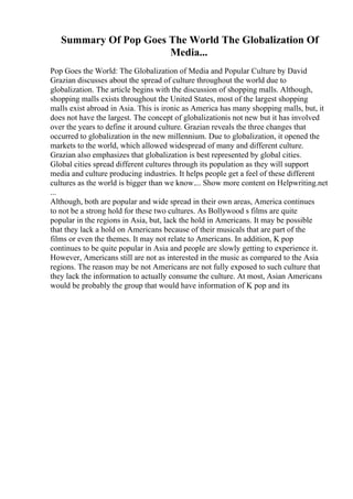 Summary Of Pop Goes The World The Globalization Of
Media...
Pop Goes the World: The Globalization of Media and Popular Culture by David
Grazian discusses about the spread of culture throughout the world due to
globalization. The article begins with the discussion of shopping malls. Although,
shopping malls exists throughout the United States, most of the largest shopping
malls exist abroad in Asia. This is ironic as America has many shopping malls, but, it
does not have the largest. The concept of globalizationis not new but it has involved
over the years to define it around culture. Grazian reveals the three changes that
occurred to globalization in the new millennium. Due to globalization, it opened the
markets to the world, which allowed widespread of many and different culture.
Grazian also emphasizes that globalization is best represented by global cities.
Global cities spread different cultures through its population as they will support
media and culture producing industries. It helps people get a feel of these different
cultures as the world is bigger than we know.... Show more content on Helpwriting.net
...
Although, both are popular and wide spread in their own areas, America continues
to not be a strong hold for these two cultures. As Bollywood s films are quite
popular in the regions in Asia, but, lack the hold in Americans. It may be possible
that they lack a hold on Americans because of their musicals that are part of the
films or even the themes. It may not relate to Americans. In addition, K pop
continues to be quite popular in Asia and people are slowly getting to experience it.
However, Americans still are not as interested in the music as compared to the Asia
regions. The reason may be not Americans are not fully exposed to such culture that
they lack the information to actually consume the culture. At most, Asian Americans
would be probably the group that would have information of K pop and its
 