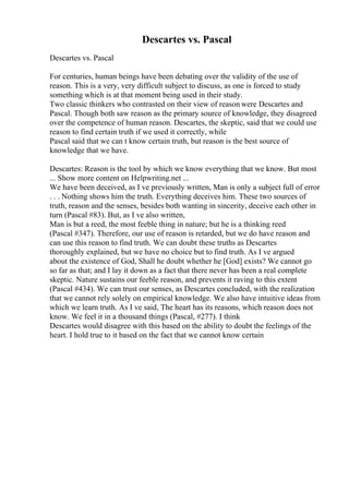Descartes vs. Pascal
Descartes vs. Pascal
For centuries, human beings have been debating over the validity of the use of
reason. This is a very, very difficult subject to discuss, as one is forced to study
something which is at that moment being used in their study.
Two classic thinkers who contrasted on their view of reason were Descartes and
Pascal. Though both saw reason as the primary source of knowledge, they disagreed
over the competence of human reason. Descartes, the skeptic, said that we could use
reason to find certain truth if we used it correctly, while
Pascal said that we can t know certain truth, but reason is the best source of
knowledge that we have.
Descartes: Reason is the tool by which we know everything that we know. But most
... Show more content on Helpwriting.net ...
We have been deceived, as I ve previously written, Man is only a subject full of error
. . . Nothing shows him the truth. Everything deceives him. These two sources of
truth, reason and the senses, besides both wanting in sincerity, deceive each other in
turn (Pascal #83). But, as I ve also written,
Man is but a reed, the most feeble thing in nature; but he is a thinking reed
(Pascal #347). Therefore, our use of reason is retarded, but we do have reason and
can use this reason to find truth. We can doubt these truths as Descartes
thoroughly explained, but we have no choice but to find truth. As I ve argued
about the existence of God, Shall he doubt whether he [God] exists? We cannot go
so far as that; and I lay it down as a fact that there never has been a real complete
skeptic. Nature sustains our feeble reason, and prevents it raving to this extent
(Pascal #434). We can trust our senses, as Descartes concluded, with the realization
that we cannot rely solely on empirical knowledge. We also have intuitive ideas from
which we learn truth. As I ve said, The heart has its reasons, which reason does not
know. We feel it in a thousand things (Pascal, #277). I think
Descartes would disagree with this based on the ability to doubt the feelings of the
heart. I hold true to it based on the fact that we cannot know certain
 