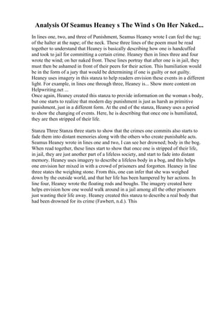 Analysis Of Seamus Heaney s The Wind s On Her Naked...
In lines one, two, and three of Punishment, Seamus Heaney wrote I can feel the tug;
of the halter at the nape; of the neck. These three lines of the poem must be read
together to understand that Heaney is basically describing how one is handcuffed
and took to jail for committing a certain crime. Heaney then in lines three and four
wrote the wind; on her naked front. These lines portray that after one is in jail, they
must then be ashamed in front of their peers for their action. This humiliation would
be in the form of a jury that would be determining if one is guilty or not guilty.
Heaney uses imagery in this stanza to help readers envision these events in a different
light. For example, in lines one through three, Heaney is... Show more content on
Helpwriting.net ...
Once again, Heaney created this stanza to provide information on the woman s body,
but one starts to realize that modern day punishment is just as harsh as primitive
punishment, just in a different form. At the end of the stanza, Heaney uses a period
to show the changing of events. Here, he is describing that once one is humiliated,
they are then stripped of their life.
Stanza Three Stanza three starts to show that the crimes one commits also starts to
fade them into distant memories along with the others who create punishable acts.
Seamus Heaney wrote in lines one and two, I can see her drowned; body in the bog.
When read together, these lines start to show that once one is stripped of their life,
in jail, they are just another part of a lifeless society, and start to fade into distant
memory. Heaney uses imagery to describe a lifeless body in a bog, and this helps
one envision her mixed in with a crowd of prisoners and forgotten. Heaney in line
three states the weighing stone. From this, one can infer that she was weighed
down by the outside world, and that her life has been hampered by her actions. In
line four, Heaney wrote the floating rods and boughs. The imagery created here
helps envision how one would walk around in a jail among all the other prisoners
just wasting their life away. Heaney created this stanza to describe a real body that
had been drowned for its crime (Fawbert, n.d.). This
 