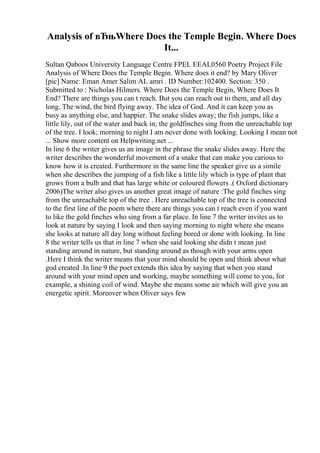 Analysis of вЂњWhere Does the Temple Begin. Where Does
It...
Sultan Qaboos University Language Centre FPEL EEAL0560 Poetry Project File
Analysis of Where Does the Temple Begin. Where does it end? by Mary Oliver
[pic] Name: Eman Amer Salim AL amri . ID Number:102400. Section: 350 .
Submitted to : Nicholas Hilmers. Where Does the Temple Begin, Where Does It
End? There are things you can t reach. But you can reach out to them, and all day
long. The wind, the bird flying away. The idea of God. And it can keep you as
busy as anything else, and happier. The snake slides away; the fish jumps, like a
little lily, out of the water and back in; the goldfinches sing from the unreachable top
of the tree. I look; morning to night I am never done with looking. Looking I mean not
... Show more content on Helpwriting.net ...
In line 6 the writer gives us an image in the phrase the snake slides away. Here the
writer describes the wonderful movement of a snake that can make you carious to
know how it is created. Furthermore in the same line the speaker give us a simile
when she describes the jumping of a fish like a little lily which is type of plant that
grows from a bulb and that has large white or coloured flowers .( Oxford dictionary
2006)The writer also gives us another great image of nature :The gold finches sing
from the unreachable top of the tree . Here unreachable top of the tree is connected
to the first line of the poem where there are things you can t reach even if you want
to like the gold finches who sing from a far place. In line 7 the writer invites us to
look at nature by saying I look and then saying morning to night where she means
she looks at nature all day long without feeling bored or done with looking. In line
8 the writer tells us that in line 7 when she said looking she didn t mean just
standing around in nature, but standing around as though with your arms open
.Here I think the writer means that your mind should be open and think about what
god created .In line 9 the poet extends this idea by saying that when you stand
around with your mind open and working, maybe something will come to you, for
example, a shining coil of wind. Maybe she means some air which will give you an
energetic spirit. Moreover when Oliver says few
 