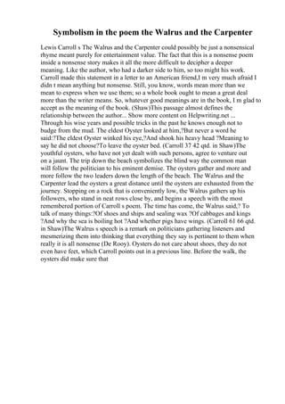 Symbolism in the poem the Walrus and the Carpenter
Lewis Carroll s The Walrus and the Carpenter could possibly be just a nonsensical
rhyme meant purely for entertainment value. The fact that this is a nonsense poem
inside a nonsense story makes it all the more difficult to decipher a deeper
meaning. Like the author, who had a darker side to him, so too might his work.
Carroll made this statement in a letter to an American friend,I m very much afraid I
didn t mean anything but nonsense. Still, you know, words mean more than we
mean to express when we use them; so a whole book ought to mean a great deal
more than the writer means. So, whatever good meanings are in the book, I m glad to
accept as the meaning of the book. (Shaw)This passage almost defines the
relationship between the author... Show more content on Helpwriting.net ...
Through his wise years and possible tricks in the past he knows enough not to
budge from the mud. The eldest Oyster looked at him,?But never a word he
said:?The eldest Oyster winked his eye,?And shook his heavy head ?Meaning to
say he did not choose?To leave the oyster bed. (Carroll 37 42 qtd. in Shaw)The
youthful oysters, who have not yet dealt with such persons, agree to venture out
on a jaunt. The trip down the beach symbolizes the blind way the common man
will follow the politician to his eminent demise. The oysters gather and more and
more follow the two leaders down the length of the beach. The Walrus and the
Carpenter lead the oysters a great distance until the oysters are exhausted from the
journey. Stopping on a rock that is conveniently low, the Walrus gathers up his
followers, who stand in neat rows close by, and begins a speech with the most
remembered portion of Carroll s poem. The time has come, the Walrus said,? To
talk of many things:?Of shoes and ships and sealing wax ?Of cabbages and kings
?And why the sea is boiling hot ?And whether pigs have wings. (Carroll 61 66 qtd.
in Shaw)The Walrus s speech is a remark on politicians gathering listeners and
mesmerizing them into thinking that everything they say is pertinent to them when
really it is all nonsense (De Rooy). Oysters do not care about shoes, they do not
even have feet, which Carroll points out in a previous line. Before the walk, the
oysters did make sure that
 
