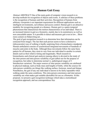 Human Gait Essay
Abstract ABSTRACT One of the main goals of computer vision research is to
develop methods for recognition of objects and events. A subclass of these problems
is the recognition of humans and their activities. Recognition of humans from
arbitrary viewpoints is an important requirement for different applications such as
intelligent environments, surveillance and access control. Human gait is an attractive
modality for recognizing people at a distance. Human gait is a spatio temporal
phenomenon that characterizes the motion characteristics of an individual. There is
an increased interest in gait as a biometric, mainly due to its nonintrusive as well as
non concealable nature. It is possible to detect and measure gait even in low... Show
more content on Helpwriting.net ...
The goal of gait recognition research is to determine how that information can be
extracted from images. The fact that each person seems to have a distinctive
(idiosyncratic) way of walking is hardly surprising from a biomechanics standpoint.
Human ambulation consists of synchronized integrated movements of hundreds of
muscles and joints in the body. Although these movements follow the same basic
pattern for all humans, they seem to vary from one individual to another in certain
details such as their relative timing and magnitudes. Much research in
biomechanics and clinical gait analysis (among others) is devoted to the study of
the inter person and intra person variability of gait (albeit not for the purpose of
recognition, but rather to determine normal vs. pathological ranges of 3
Introduction variation). The major sources of inter person variability are attributed
to physical makeup, such as body mass and lengths of limbs, while the sources for
intra person variability are things like walking surface, footwear, mood and fatigue.
Nonetheless, the gait of any one individual is known to be fairly repeatable when
walking under the same conditions. This intra person consistency and inter person
variability are what makes gait suitable (desirable) for use as a biometric. In this
proposal, we present a gait recognition technique which takes a motionbased
recognition approach, and use correspondence free
 