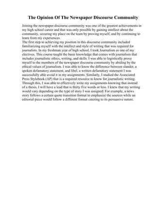 The Opinion Of The Newspaper Discourse Community
Joining the newspaper discourse community was one of the greatest achievements in
my high school career and that was only possible by gaining intellect about the
community, securing my place on the team by proving myself, and by continuing to
learn from my experiences.
The first step to achieving my position in this discourse community included
familiarizing myself with the intellect and style of writing that was required for
journalists. In my freshman year of high school, I took Journalism as one of my
electives. This course taught the basic knowledge that comes with journalism that
includes journalistic ethics, writing, and skills. I was able to logistically prove
myself to the members of the newspaper discourse community by abiding by the
ethical values of journalism. I was able to know the difference between slander, a
spoken defamatory statement, and libel, a written defamatory statement I was
successfully able avoid it in my assignments. Similarly, I studied the Associated
Press Stylebook (AP) that is a required resource to know for journalistic writing.
Through this, I was able to effectively write my assignments knowing that instead
of a thesis, I will have a lead that is thirty five words or less. I knew that my writing
would vary depending on the type of story I was assigned. For example, a news
story follows a certain quote transition format to emphasize the sources while an
editorial piece would follow a different format catering to its persuasive nature.
 