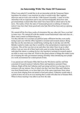 An Internship With The State Of Tennessee
When I was asked if I would like to do an internship with the Tennessee States
legislators for school, I was insertion on what it would in tale. But I applied
interview and revived a slot with the 110th General Assembly. I came in to this
internship with no expectation and or any real knowledgeable about how state
governmenttruly worked other then what I have been told in school and or by the
news. The reality of how the state of Tennesseeif govern is nothing of whatever
notion I may have had. Some good and some bad, But all has been and eye opening
experience.
We started off the first three weeks of orientation like any other job I have even had
in some ways. We started off with the stander sexual harassment video and class on...
Show more content on Helpwriting.net ...
Yes they did take in to account you political party affiliation but they were really
trying to pair you with the office legislative assistant and research analyst. Being
that they are the ones that you would being working day in and day out with Ms.
Behnke wanted to make sure that is would be a fun and productive experience for
everyone. This at first was lost on me and other, but when I have to go to other
offices I can see were all of their hard work came in to play being that the in the
individual the intern is working for be it the legislative assistant or research analyst
are alike in more ways than not. Witch in the grand scheme of things this makes scene
do to keeping the state government running smoothly when introducing new people
in a work environment for a short period of time.
I was paired out with Senator Mike Bell from the 9th district and his staff that
consisted of research analyst Catherine Haire and legislative assistant Chase
Johnson. Right off the bat Catherine and I got along well do to us having a lot in
common with our interest. One of which was that I am from Ohio and Catherine
was from Pennsylvania, so we have had a lot of the same experience from where
we were from ranging from out tasted in food and culture. Catherine would make it
a point to have me set in on ever meeting that I could with ether her of Senator Bell.
When in those meeting I was able to see how the state
 