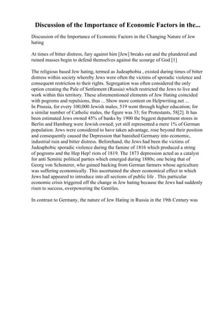 Discussion of the Importance of Economic Factors in the...
Discussion of the Importance of Economic Factors in the Changing Nature of Jew
hating
At times of bitter distress, fury against him [Jew] breaks out and the plundered and
ruined masses begin to defend themselves against the scourge of God [1]
The religious based Jew hating, termed as Judeaphobia , existed during times of bitter
distress within society whereby Jews were often the victims of sporadic violence and
consequent restriction to their rights. Segregation was often considered the only
option creating the Pale of Settlement (Russia) which restricted the Jews to live and
work within this territory. These aforementioned elements of Jew Hating coincided
with pogroms and repulsions, thus ... Show more content on Helpwriting.net ...
In Prussia, for every 100,000 Jewish males, 519 went through higher education; for
a similar number of Catholic males, the figure was 33; for Protestants, 58[2]. It has
been estimated Jews owned 45% of banks by 1900 the biggest department stores in
Berlin and Hamburg were Jewish owned; yet still represented a mere 1% of German
population. Jews were considered to have taken advantage, rose beyond their position
and consequently caused the Depression that banished Germany into economic,
industrial ruin and bitter distress. Beforehand, the Jews had been the victims of
Judeaphobic sporadic violence during the famine of 1816 which produced a string
of pogroms and the Hep Hep! riots of 1819. The 1873 depression acted as a catalyst
for anti Semitic political parties which emerged during 1880s; one being that of
Georg von Schonerer, who gained backing from German farmers whose agriculture
was suffering economically. This ascertained the sheer economical effect in which
Jews had appeared to introduce into all sections of public life . This particular
economic crisis triggered off the change in Jew hating because the Jews had suddenly
risen to success, overpowering the Gentiles.
In contrast to Germany, the nature of Jew Hating in Russia in the 19th Century was
 