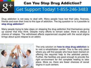 Can You Stop Drug Addiction? 
Drug addiction is not easy to deal with. Many people have lost their jobs, finances, 
friends and even their lives to this type of addiction. The big question is- is it possible to 
stop drug addiction? 
Many people trying to take steps on stopping the drug addiction find themselves giving 
up sooner that they think. Despite many efforts to remain sober, there is always a 
chance of relapse. The withdrawal effects experienced coupled with the social stigma 
brings about quick relapse to an addict. 
The only solution on how to stop drug addiction is 
to visit a rehabilitation center. This is the only place 
where you will find people who have been trained on 
offering the required help to the addicted person. 
Further, the facilities are good enough to provide the 
right environment for the complete healing to take 
place. More so, there are fewer chances of social 
stigma in such centers. 
 