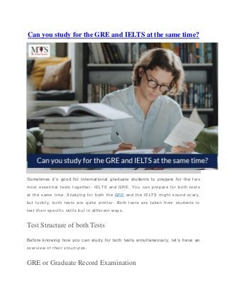 Can you study for the GRE and IELTS at the same time?
Sometimes it’s good for international graduate students to prepare for the t wo
most essential tests together: IELTS and GRE. You can prepare for both tests
at the same time. Studying for both the GRE and the IELTS might sound scary,
but luckily, both tests are quite similar . Both tests are taken from students to
test their specific skills but in different ways.
Test Structure of both Tests
Before knowing how you can study for both tests simultaneously, let’s have an
overview of their structures.
GRE or Graduate Record Examination
 