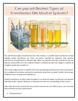 You will find two types of transformer oils in the market, i.e. paraffin based transformer oil and
naphtha based transformer oil. There are plants intended by engineers that perform
transformer oil purification in efficient way. When we compare both the transformer oils, we
discover that paraffin oil is less oxidized. However, oxidation product like sludge in naphtha oil
is highly soluble than paraffin oil.
This is why sludge present in naphtha oil is never precipitated at the bottom of the transformer.
So, it enables oil circulation, and also let transformer to perform normally. Paraffin oil has lower
oxidation rate as compared to Naphtha oil.
Quality transformer oil offers ideal insulation in an electrical power transformer and absorbs
heat (works like coolant). Moreover, it helps preserve the core and windings of the system.
Other than these oils, mineral oil is also used for transformer since 18th century. Let’s overview
the purification process of petroleum:
 Crude petroleum
 