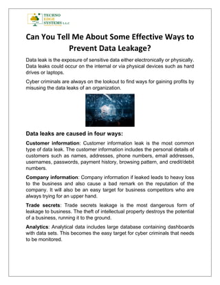 Can You Tell Me About Some Effective Ways to
Prevent Data Leakage?
Data leak is the exposure of sensitive data either electronically or physically.
Data leaks could occur on the internal or via physical devices such as hard
drives or laptops.
Cyber criminals are always on the lookout to find ways for gaining profits by
misusing the data leaks of an organization.
Data leaks are caused in four ways:
Customer information: Customer information leak is the most common
type of data leak. The customer information includes the personal details of
customers such as names, addresses, phone numbers, email addresses,
usernames, passwords, payment history, browsing pattern, and credit/debit
numbers.
Company information: Company information if leaked leads to heavy loss
to the business and also cause a bad remark on the reputation of the
company. It will also be an easy target for business competitors who are
always trying for an upper hand.
Trade secrets: Trade secrets leakage is the most dangerous form of
leakage to business. The theft of intellectual property destroys the potential
of a business, running it to the ground.
Analytics: Analytical data includes large database containing dashboards
with data sets. This becomes the easy target for cyber criminals that needs
to be monitored.
 