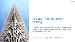 Can you Trust your Smart
Building?
Understand the security issues associated
with ‘smart’ building systems and why they
are important to you
Duncan Purves | 2 Insight Ltd | duncan@2insight.co.uk
 