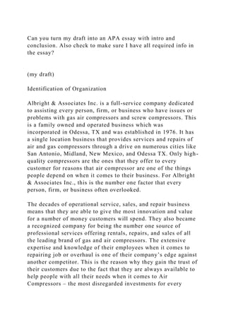 Can you turn my draft into an APA essay with intro and
conclusion. Also check to make sure I have all required info in
the essay?
(my draft)
Identification of Organization
Albright & Associates Inc. is a full-service company dedicated
to assisting every person, firm, or business who have issues or
problems with gas air compressors and screw compressors. This
is a family owned and operated business which was
incorporated in Odessa, TX and was established in 1976. It has
a single location business that provides services and repairs of
air and gas compressors through a drive on numerous cities like
San Antonio, Midland, New Mexico, and Odessa TX. Only high-
quality compressors are the ones that they offer to every
customer for reasons that air compressor are one of the things
people depend on when it comes to their business. For Albright
& Associates Inc., this is the number one factor that every
person, firm, or business often overlooked.
The decades of operational service, sales, and repair business
means that they are able to give the most innovation and value
for a number of money customers will spend. They also became
a recognized company for being the number one source of
professional services offering rentals, repairs, and sales of all
the leading brand of gas and air compressors. The extensive
expertise and knowledge of their employees when it comes to
repairing job or overhaul is one of their company’s edge against
another competitor. This is the reason why they gain the trust of
their customers due to the fact that they are always available to
help people with all their needs when it comes to Air
Compressors – the most disregarded investments for every
 