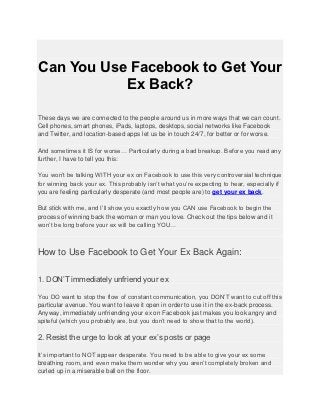 Can You Use Facebook to Get Your
           Ex Back?

These days we are connected to the people around us in more ways that we can count.
Cell phones, smart phones, iPads, laptops, desktops, social networks like Facebook
and Twitter, and location-based apps let us be in touch 24/7, for better or for worse.

And sometimes it IS for worse… Particularly during a bad breakup. Before you read any
further, I have to tell you this:

You won’t be talking WITH your ex on Facebook to use this very controversial technique
for winning back your ex. This probably isn’t what you’re expecting to hear, especially if
you are feeling particularly desperate (and most people are) to get your ex back.

But stick with me, and I’ll show you exactly how you CAN use Facebook to begin the
process of winning back the woman or man you love. Check out the tips below and it
won’t be long before your ex will be calling YOU…



How to Use Facebook to Get Your Ex Back Again:

1. DON’T immediately unfriend your ex

You DO want to stop the flow of constant communication, you DON’T want to cut off this
particular avenue. You want to leave it open in order to use it in the ex-back process.
Anyway, immediately unfriending your ex on Facebook just makes you look angry and
spiteful (which you probably are, but you don’t need to show that to the world).

2. Resist the urge to look at your ex’s posts or page

It’s important to NOT appear desperate. You need to be able to give your ex some
breathing room, and even make them wonder why you aren’t completely broken and
curled up in a miserable ball on the floor.
 