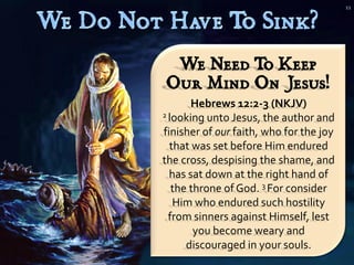 11




 We Need T Keep
          o
Our Mind On Jesus!
       Hebrews 12:2-3 (NKJV)
2 looking unto Jesus, the author and

finisher of our faith, who for the joy
  that was set before Him endured
the cross, despising the shame, and
  has sat down at the right hand of
   the throne of God. 3 For consider
   Him who endured such hostility
  from sinners against Himself, lest
        you become weary and
      discouraged in your souls.
 