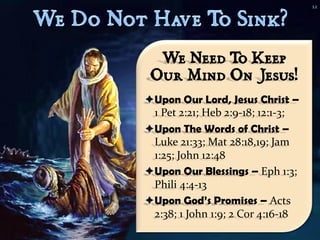 12




  We Need T Keep
           o
 Our Mind On Jesus!
Upon Our Lord, Jesus Christ –
 1 Pet 2:21; Heb 2:9-18; 12:1-3;
Upon The Words of Christ –
 Luke 21:33; Mat 28:18,19; Jam
 1:25; John 12:48
Upon Our Blessings – Eph 1:3;
 Phili 4:4-13
Upon God’s Promises – Acts
 2:38; 1 John 1:9; 2 Cor 4:16-18
 