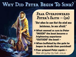 13




  Fear Overpowered
  Peter’s Faith – (30)
“But when he saw that the wind was
    boisterous, he was afraid;”
What seemed so sure to Peter
 “INSIDE” the boat became a
 frightening experience
 “OUTSIDE” the boat! -
When buffeted by the gale he
 began to doubt then panicked!
Fear gripped Peter again –
 Mat 26:33,69-75; Gal. 2:11,12
 