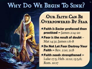 14




 Our Faith Can Be
Overpowered By Fear
Faith Is Easier professed than
 practiced – James 2:14-20
Fear is the result of doubt –
 Mat 14:31; James 1:6-8
Do Not Let Fear Destroy Your
 Faith – Rev. 2:10; 21:8
Faith needs strengthened –
 Luke 17:5; Heb. 12:12; 13:5,6;
 Rom. 10:17
 
