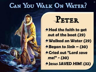 16




    Peter
Had the faith to get
 out of the boat (29)
Walked on Water (29)
Began to Sink – (30)
Cried out “Lord save
 me!” - (30)
Jesus SAVED HIM! (32)
 