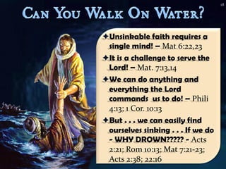 18




Unsinkable faith requires a
 single mind! – Mat 6:22,23
It is a challenge to serve the
 Lord! – Mat. 7:13,14
We can do anything and
 everything the Lord
 commands us to do! – Phili
 4:13; 1 Cor. 10:13
But . . . we can easily find
 ourselves sinking . . . If we do
 - WHY DROWN????? - Acts
 2:21; Rom 10:13; Mat 7:21-23;
 Acts 2:38; 22:16
 