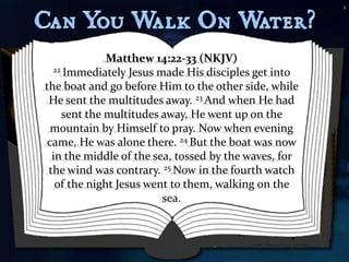 2




              Matthew 14:22-33 (NKJV)
  22 Immediately Jesus made His disciples get into

the boat and go before Him to the other side, while
 He sent the multitudes away. 23 And when He had
    sent the multitudes away, He went up on the
  mountain by Himself to pray. Now when evening
 came, He was alone there. 24 But the boat was now
  in the middle of the sea, tossed by the waves, for
 the wind was contrary. 25 Now in the fourth watch
   of the night Jesus went to them, walking on the
                         sea.
 