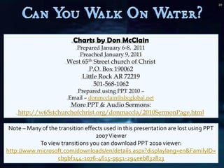20




                          Charts by Don McClain
                            Prepared January 6-8, 2011
                             Preached January 9, 2011
                       West 65th Street church of Christ
                               P.O. Box 190062
                            Little Rock AR 72219
                                 501-568-1062
                          Prepared using PPT 2010 –
                        Email – donmcclain@sbcglobal.net
                     More PPT & Audio Sermons:
    http://w65stchurchofchrist.org/donmaccla/2010SermonPage.html

 Note – Many of the transition effects used in this presentation are lost using PPT
                                   2007 Viewer
            To view transitions you can download PPT 2010 viewer:
http://www.microsoft.com/downloads/en/details.aspx?displaylang=en&FamilyID=
                   cb9bf144-1076-4615-9951-294eeb832823
 