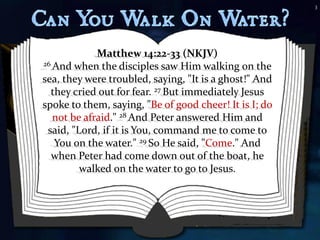 3




             Matthew 14:22-33 (NKJV)
26 And when the disciples saw Him walking on the

sea, they were troubled, saying, "It is a ghost!" And
  they cried out for fear. 27 But immediately Jesus
spoke to them, saying, "Be of good cheer! It is I; do
   not be afraid." 28 And Peter answered Him and
 said, "Lord, if it is You, command me to come to
   You on the water." 29 So He said, "Come." And
  when Peter had come down out of the boat, he
         walked on the water to go to Jesus.
 
