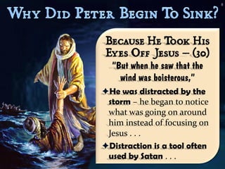 8




 Because He T     ook His
 Eyes Off Jesus – (30)
  “But when he saw that the
    wind was boisterous,”
He was distracted by the
 storm – he began to notice
 what was going on around
 him instead of focusing on
 Jesus . . .
Distraction is a tool often
 used by Satan . . .
 