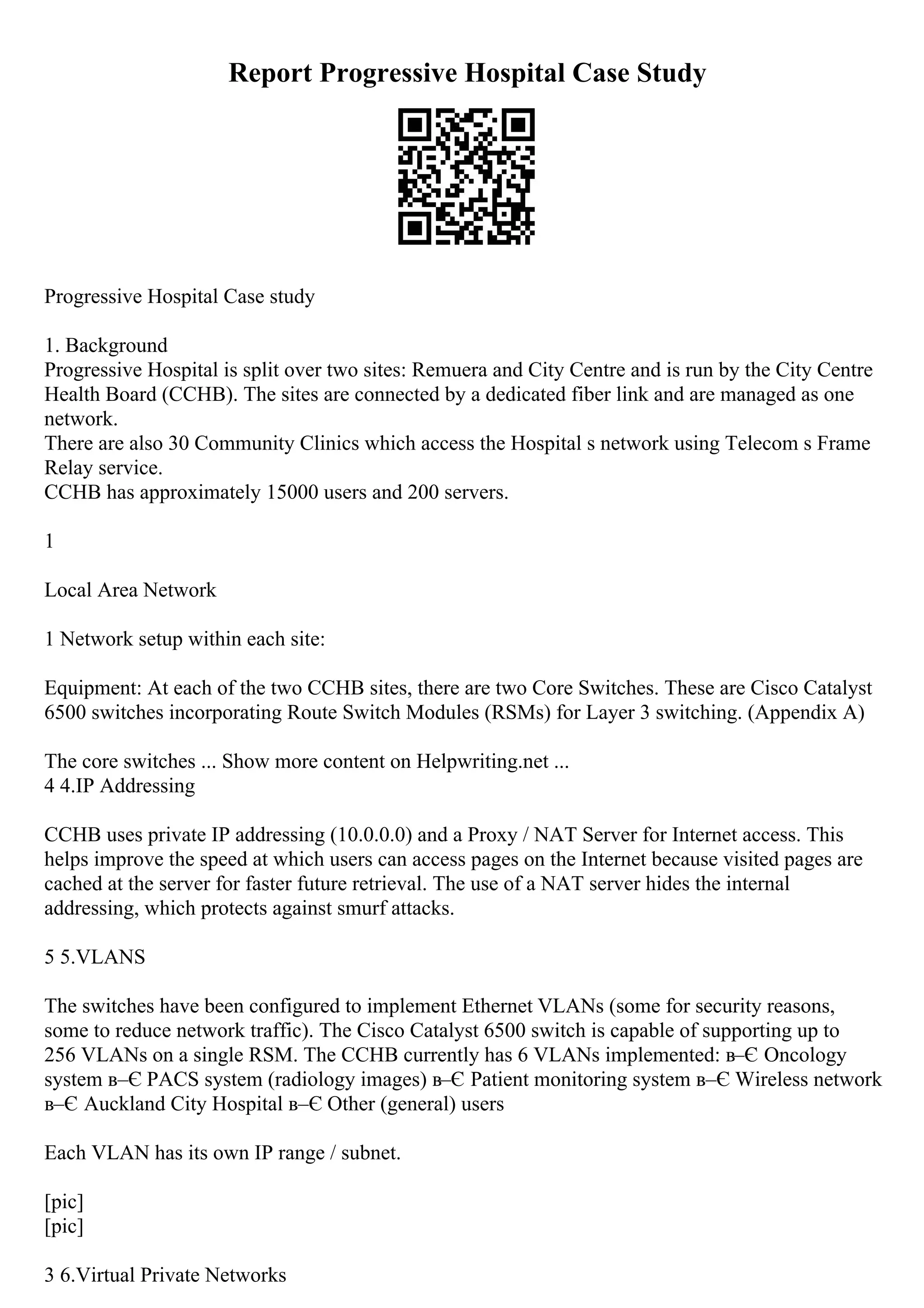 Report Progressive Hospital Case Study
Progressive Hospital Case study
1. Background
Progressive Hospital is split over two sites: Remuera and City Centre and is run by the City Centre
Health Board (CCHB). The sites are connected by a dedicated fiber link and are managed as one
network.
There are also 30 Community Clinics which access the Hospital s network using Telecom s Frame
Relay service.
CCHB has approximately 15000 users and 200 servers.
1
Local Area Network
1 Network setup within each site:
Equipment: At each of the two CCHB sites, there are two Core Switches. These are Cisco Catalyst
6500 switches incorporating Route Switch Modules (RSMs) for Layer 3 switching. (Appendix A)
The core switches ... Show more content on Helpwriting.net ...
4 4.IP Addressing
CCHB uses private IP addressing (10.0.0.0) and a Proxy / NAT Server for Internet access. This
helps improve the speed at which users can access pages on the Internet because visited pages are
cached at the server for faster future retrieval. The use of a NAT server hides the internal
addressing, which protects against smurf attacks.
5 5.VLANS
The switches have been configured to implement Ethernet VLANs (some for security reasons,
some to reduce network traffic). The Cisco Catalyst 6500 switch is capable of supporting up to
256 VLANs on a single RSM. The CCHB currently has 6 VLANs implemented: в–Є Oncology
system в–Є PACS system (radiology images) в–Є Patient monitoring system в–Є Wireless network
в–Є Auckland City Hospital в–Є Other (general) users
Each VLAN has its own IP range / subnet.
[pic]
[pic]
3 6.Virtual Private Networks
 