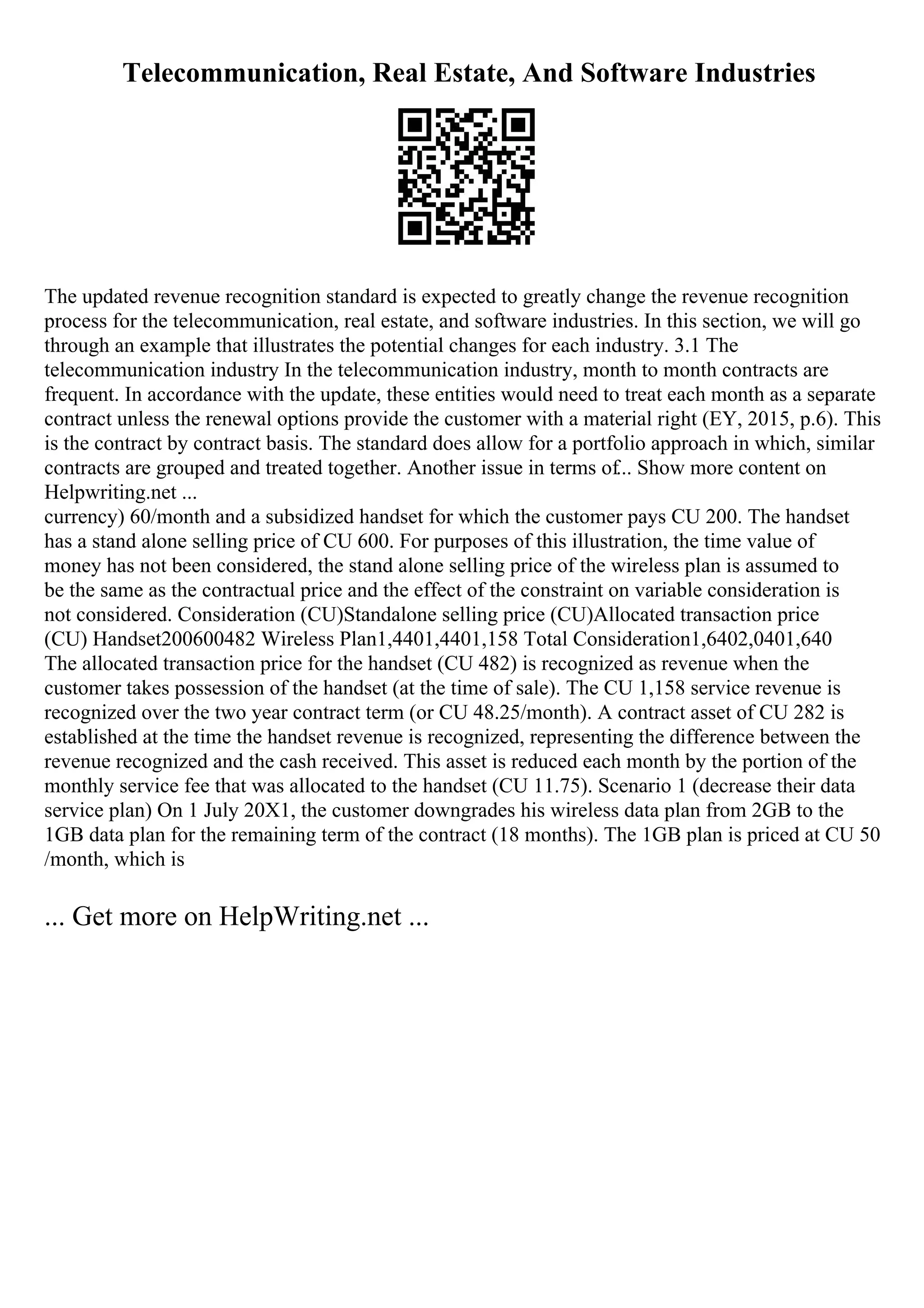 Telecommunication, Real Estate, And Software Industries
The updated revenue recognition standard is expected to greatly change the revenue recognition
process for the telecommunication, real estate, and software industries. In this section, we will go
through an example that illustrates the potential changes for each industry. 3.1 The
telecommunication industry In the telecommunication industry, month to month contracts are
frequent. In accordance with the update, these entities would need to treat each month as a separate
contract unless the renewal options provide the customer with a material right (EY, 2015, p.6). This
is the contract by contract basis. The standard does allow for a portfolio approach in which, similar
contracts are grouped and treated together. Another issue in terms of... Show more content on
Helpwriting.net ...
currency) 60/month and a subsidized handset for which the customer pays CU 200. The handset
has a stand alone selling price of CU 600. For purposes of this illustration, the time value of
money has not been considered, the stand alone selling price of the wireless plan is assumed to
be the same as the contractual price and the effect of the constraint on variable consideration is
not considered. Consideration (CU)Standalone selling price (CU)Allocated transaction price
(CU) Handset200600482 Wireless Plan1,4401,4401,158 Total Consideration1,6402,0401,640
The allocated transaction price for the handset (CU 482) is recognized as revenue when the
customer takes possession of the handset (at the time of sale). The CU 1,158 service revenue is
recognized over the two year contract term (or CU 48.25/month). A contract asset of CU 282 is
established at the time the handset revenue is recognized, representing the difference between the
revenue recognized and the cash received. This asset is reduced each month by the portion of the
monthly service fee that was allocated to the handset (CU 11.75). Scenario 1 (decrease their data
service plan) On 1 July 20X1, the customer downgrades his wireless data plan from 2GB to the
1GB data plan for the remaining term of the contract (18 months). The 1GB plan is priced at CU 50
/month, which is
... Get more on HelpWriting.net ...
 