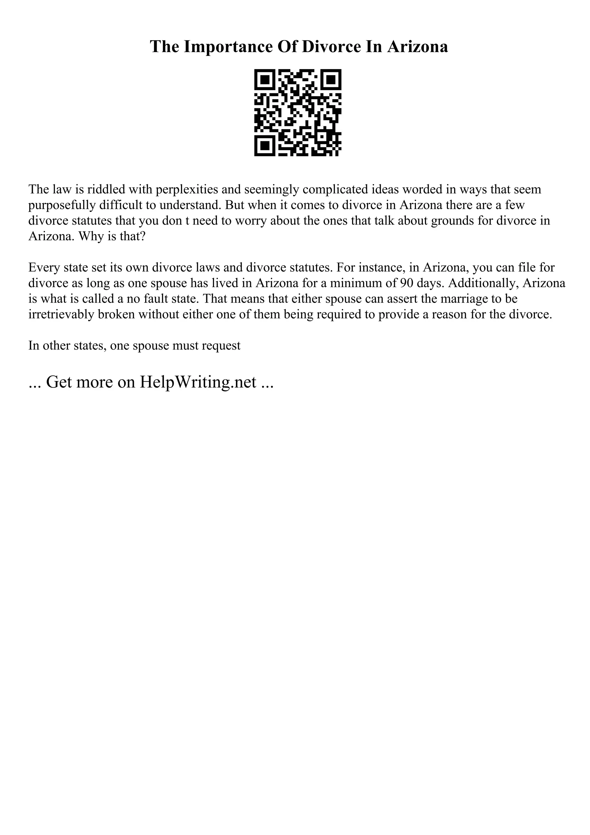 The Importance Of Divorce In Arizona
The law is riddled with perplexities and seemingly complicated ideas worded in ways that seem
purposefully difficult to understand. But when it comes to divorce in Arizona there are a few
divorce statutes that you don t need to worry about the ones that talk about grounds for divorce in
Arizona. Why is that?
Every state set its own divorce laws and divorce statutes. For instance, in Arizona, you can file for
divorce as long as one spouse has lived in Arizona for a minimum of 90 days. Additionally, Arizona
is what is called a no fault state. That means that either spouse can assert the marriage to be
irretrievably broken without either one of them being required to provide a reason for the divorce.
In other states, one spouse must request
... Get more on HelpWriting.net ...
 