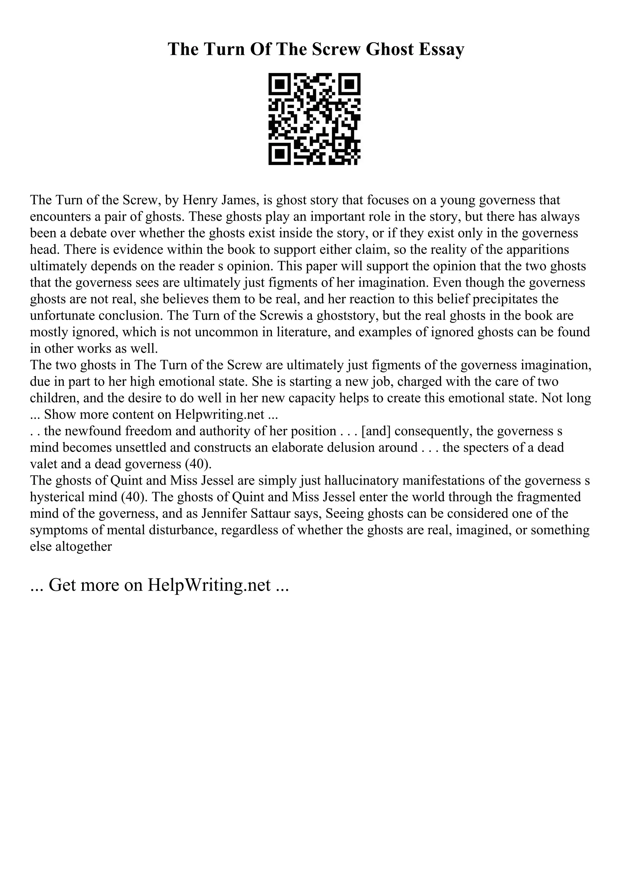The Turn Of The Screw Ghost Essay
The Turn of the Screw, by Henry James, is ghost story that focuses on a young governess that
encounters a pair of ghosts. These ghosts play an important role in the story, but there has always
been a debate over whether the ghosts exist inside the story, or if they exist only in the governess
head. There is evidence within the book to support either claim, so the reality of the apparitions
ultimately depends on the reader s opinion. This paper will support the opinion that the two ghosts
that the governess sees are ultimately just figments of her imagination. Even though the governess
ghosts are not real, she believes them to be real, and her reaction to this belief precipitates the
unfortunate conclusion. The Turn of the Screwis a ghoststory, but the real ghosts in the book are
mostly ignored, which is not uncommon in literature, and examples of ignored ghosts can be found
in other works as well.
The two ghosts in The Turn of the Screw are ultimately just figments of the governess imagination,
due in part to her high emotional state. She is starting a new job, charged with the care of two
children, and the desire to do well in her new capacity helps to create this emotional state. Not long
... Show more content on Helpwriting.net ...
. . the newfound freedom and authority of her position . . . [and] consequently, the governess s
mind becomes unsettled and constructs an elaborate delusion around . . . the specters of a dead
valet and a dead governess (40).
The ghosts of Quint and Miss Jessel are simply just hallucinatory manifestations of the governess s
hysterical mind (40). The ghosts of Quint and Miss Jessel enter the world through the fragmented
mind of the governess, and as Jennifer Sattaur says, Seeing ghosts can be considered one of the
symptoms of mental disturbance, regardless of whether the ghosts are real, imagined, or something
else altogether
... Get more on HelpWriting.net ...
 