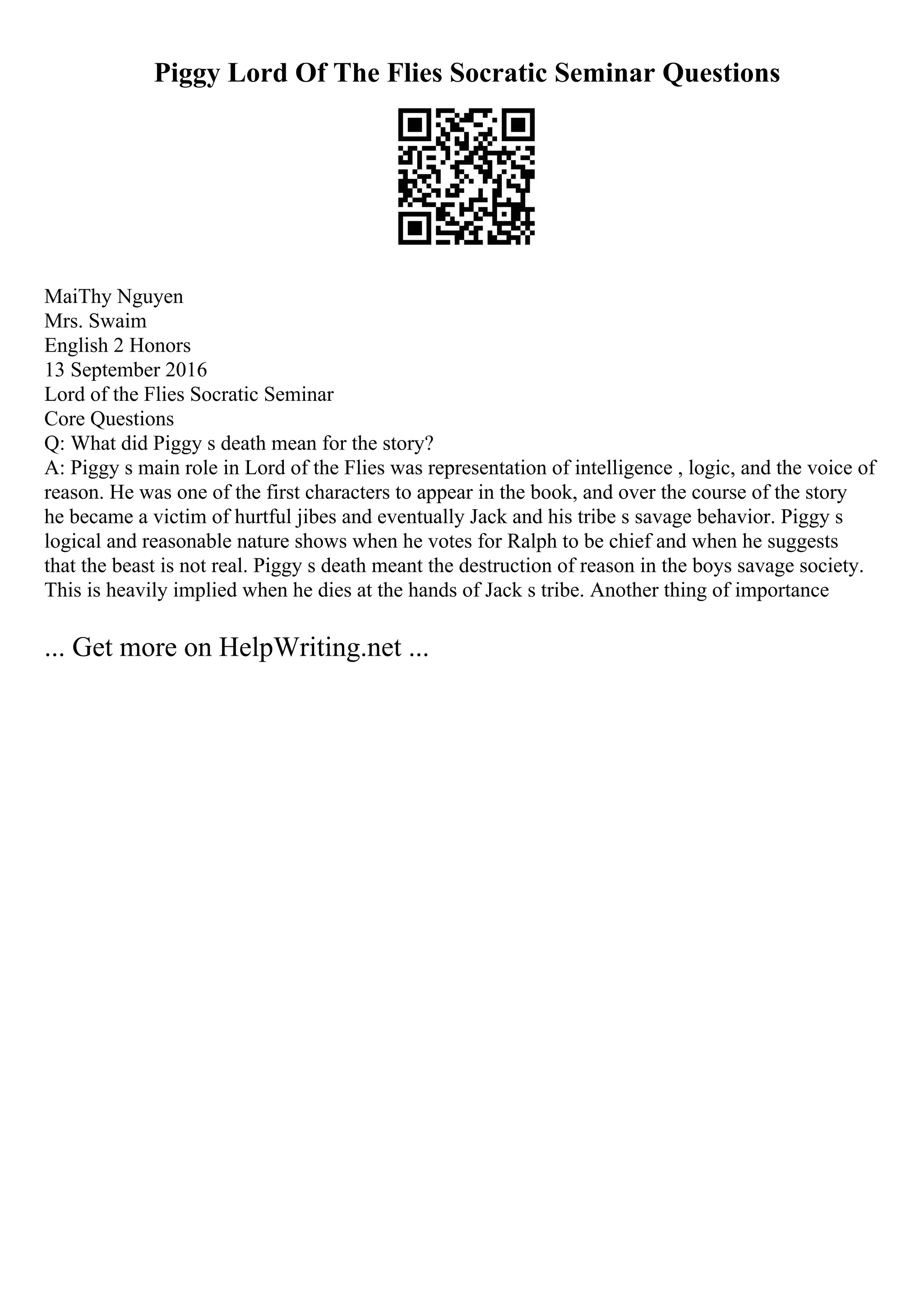 Piggy Lord Of The Flies Socratic Seminar Questions
MaiThy Nguyen
Mrs. Swaim
English 2 Honors
13 September 2016
Lord of the Flies Socratic Seminar
Core Questions
Q: What did Piggy s death mean for the story?
A: Piggy s main role in Lord of the Flies was representation of intelligence , logic, and the voice of
reason. He was one of the first characters to appear in the book, and over the course of the story
he became a victim of hurtful jibes and eventually Jack and his tribe s savage behavior. Piggy s
logical and reasonable nature shows when he votes for Ralph to be chief and when he suggests
that the beast is not real. Piggy s death meant the destruction of reason in the boys savage society.
This is heavily implied when he dies at the hands of Jack s tribe. Another thing of importance
... Get more on HelpWriting.net ...
 