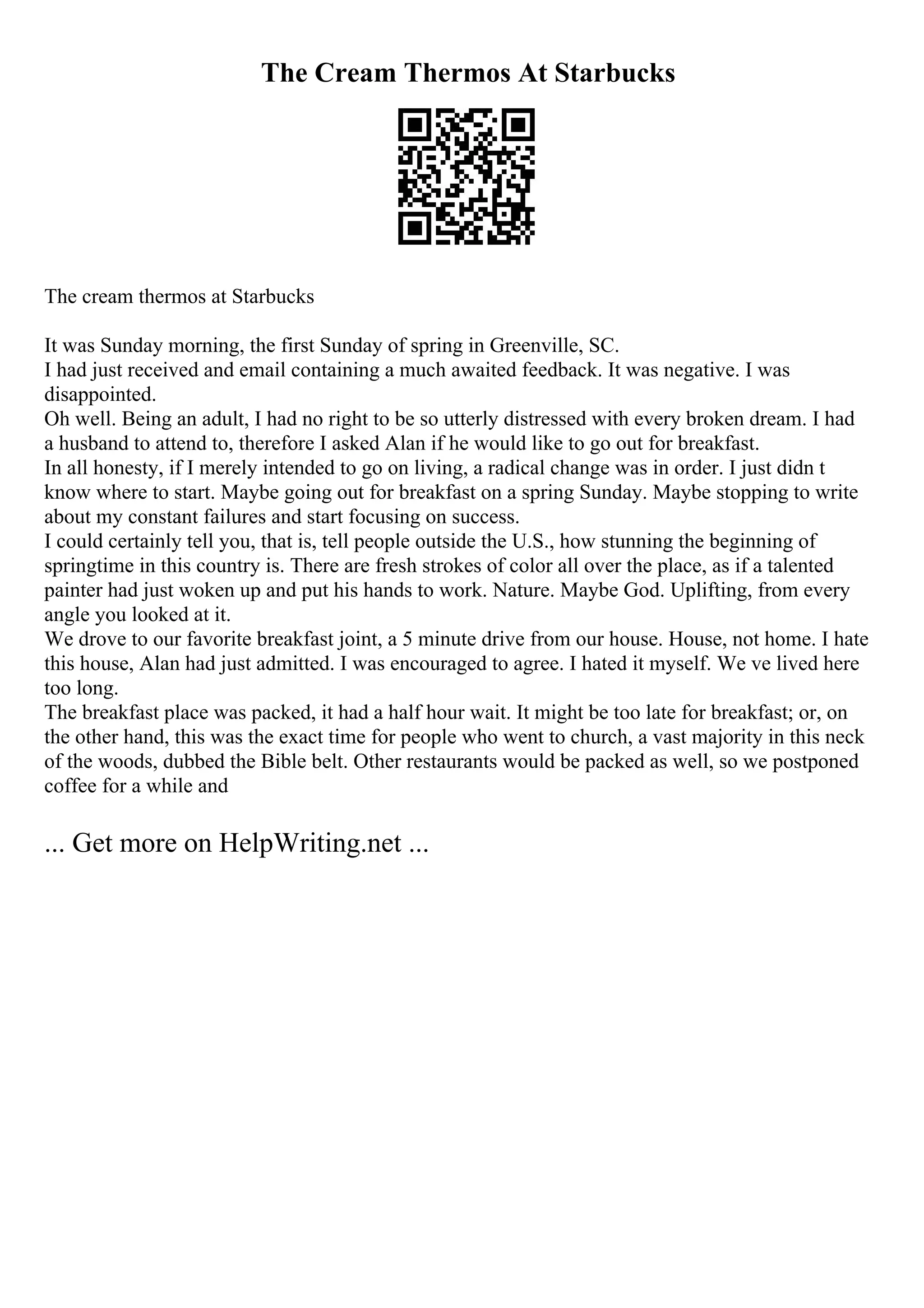 The Cream Thermos At Starbucks
The cream thermos at Starbucks
It was Sunday morning, the first Sunday of spring in Greenville, SC.
I had just received and email containing a much awaited feedback. It was negative. I was
disappointed.
Oh well. Being an adult, I had no right to be so utterly distressed with every broken dream. I had
a husband to attend to, therefore I asked Alan if he would like to go out for breakfast.
In all honesty, if I merely intended to go on living, a radical change was in order. I just didn t
know where to start. Maybe going out for breakfast on a spring Sunday. Maybe stopping to write
about my constant failures and start focusing on success.
I could certainly tell you, that is, tell people outside the U.S., how stunning the beginning of
springtime in this country is. There are fresh strokes of color all over the place, as if a talented
painter had just woken up and put his hands to work. Nature. Maybe God. Uplifting, from every
angle you looked at it.
We drove to our favorite breakfast joint, a 5 minute drive from our house. House, not home. I hate
this house, Alan had just admitted. I was encouraged to agree. I hated it myself. We ve lived here
too long.
The breakfast place was packed, it had a half hour wait. It might be too late for breakfast; or, on
the other hand, this was the exact time for people who went to church, a vast majority in this neck
of the woods, dubbed the Bible belt. Other restaurants would be packed as well, so we postponed
coffee for a while and
... Get more on HelpWriting.net ...
 