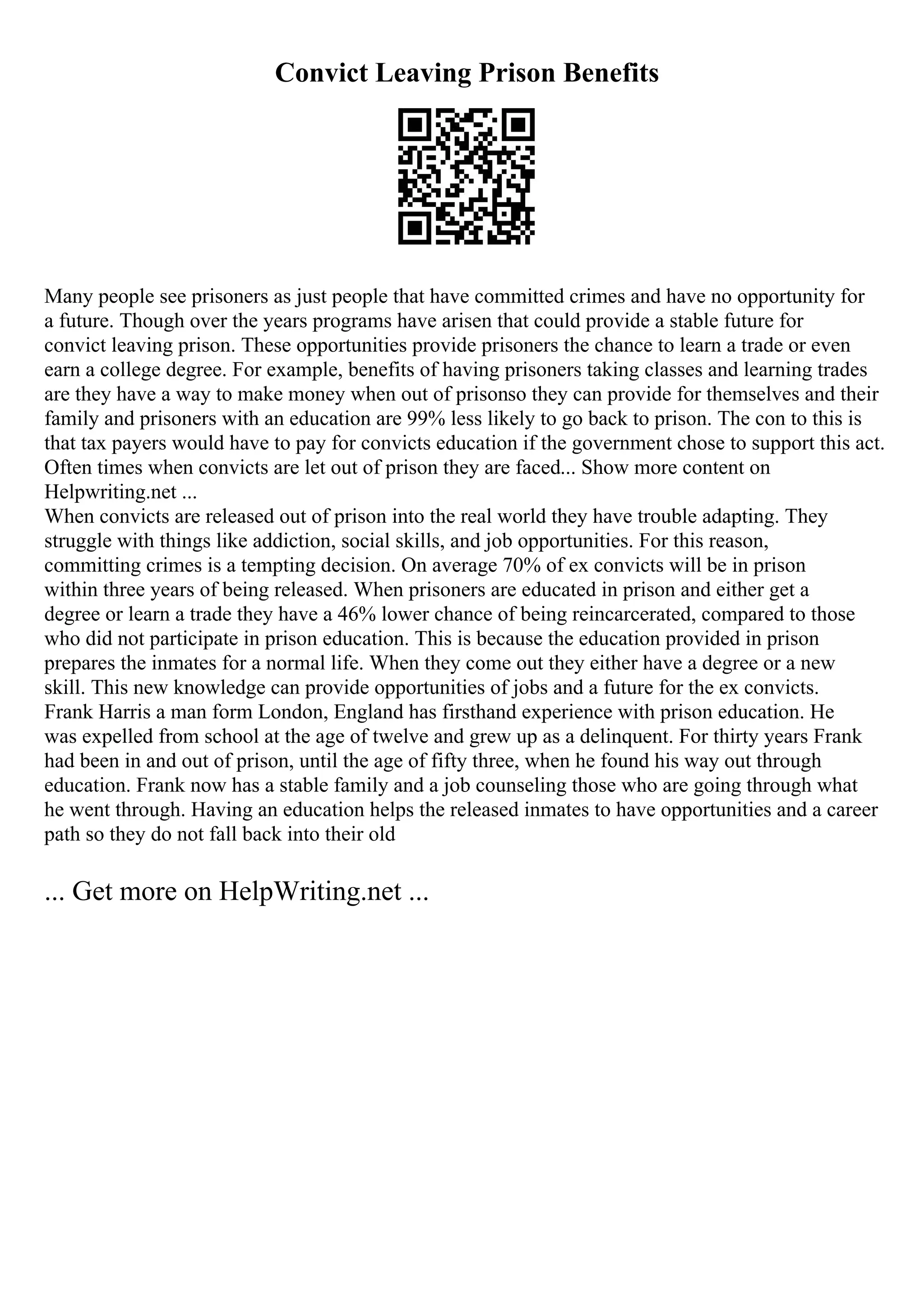 Convict Leaving Prison Benefits
Many people see prisoners as just people that have committed crimes and have no opportunity for
a future. Though over the years programs have arisen that could provide a stable future for
convict leaving prison. These opportunities provide prisoners the chance to learn a trade or even
earn a college degree. For example, benefits of having prisoners taking classes and learning trades
are they have a way to make money when out of prisonso they can provide for themselves and their
family and prisoners with an education are 99% less likely to go back to prison. The con to this is
that tax payers would have to pay for convicts education if the government chose to support this act.
Often times when convicts are let out of prison they are faced... Show more content on
Helpwriting.net ...
When convicts are released out of prison into the real world they have trouble adapting. They
struggle with things like addiction, social skills, and job opportunities. For this reason,
committing crimes is a tempting decision. On average 70% of ex convicts will be in prison
within three years of being released. When prisoners are educated in prison and either get a
degree or learn a trade they have a 46% lower chance of being reincarcerated, compared to those
who did not participate in prison education. This is because the education provided in prison
prepares the inmates for a normal life. When they come out they either have a degree or a new
skill. This new knowledge can provide opportunities of jobs and a future for the ex convicts.
Frank Harris a man form London, England has firsthand experience with prison education. He
was expelled from school at the age of twelve and grew up as a delinquent. For thirty years Frank
had been in and out of prison, until the age of fifty three, when he found his way out through
education. Frank now has a stable family and a job counseling those who are going through what
he went through. Having an education helps the released inmates to have opportunities and a career
path so they do not fall back into their old
... Get more on HelpWriting.net ...
 