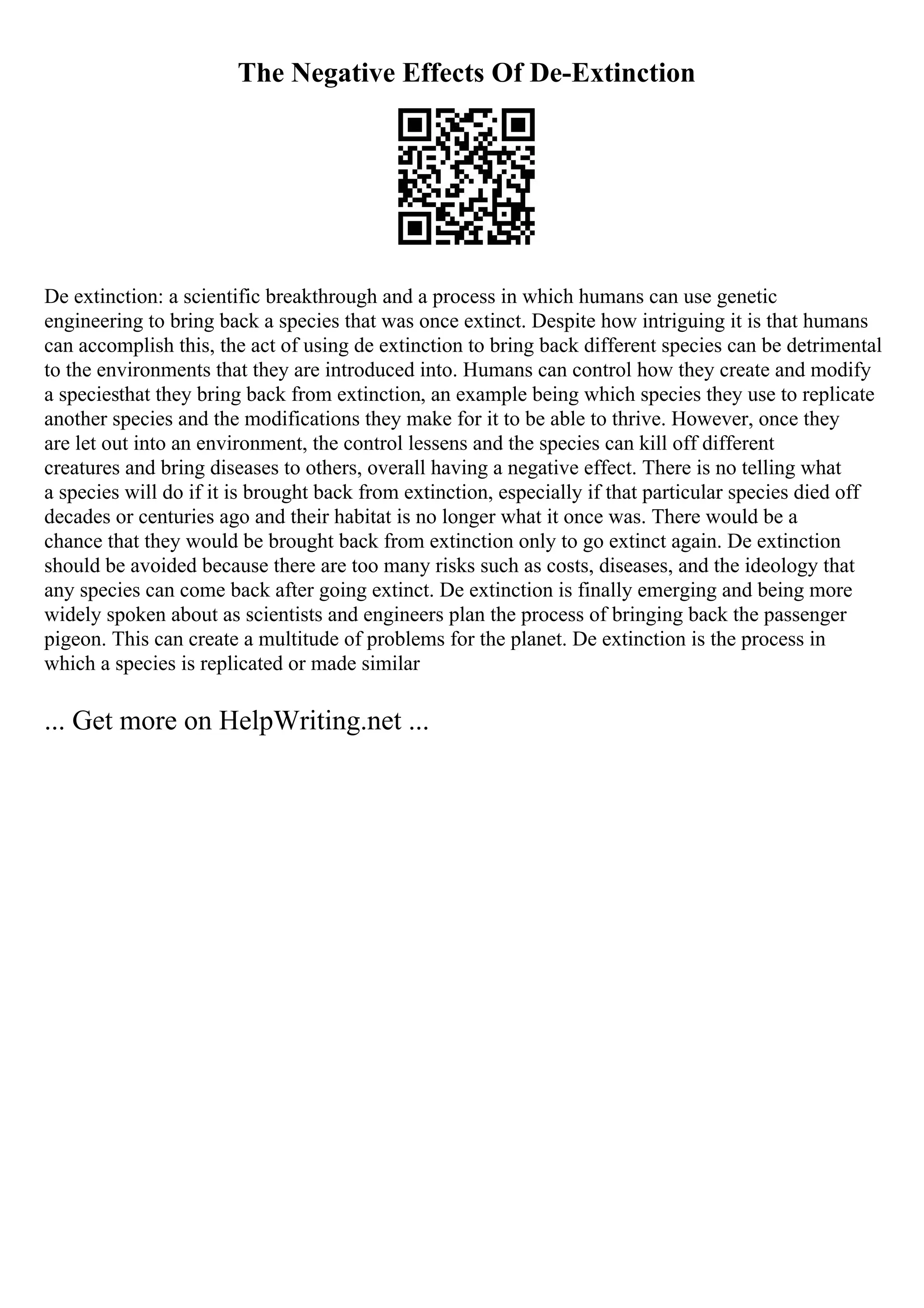 The Negative Effects Of De-Extinction
De extinction: a scientific breakthrough and a process in which humans can use genetic
engineering to bring back a species that was once extinct. Despite how intriguing it is that humans
can accomplish this, the act of using de extinction to bring back different species can be detrimental
to the environments that they are introduced into. Humans can control how they create and modify
a speciesthat they bring back from extinction, an example being which species they use to replicate
another species and the modifications they make for it to be able to thrive. However, once they
are let out into an environment, the control lessens and the species can kill off different
creatures and bring diseases to others, overall having a negative effect. There is no telling what
a species will do if it is brought back from extinction, especially if that particular species died off
decades or centuries ago and their habitat is no longer what it once was. There would be a
chance that they would be brought back from extinction only to go extinct again. De extinction
should be avoided because there are too many risks such as costs, diseases, and the ideology that
any species can come back after going extinct. De extinction is finally emerging and being more
widely spoken about as scientists and engineers plan the process of bringing back the passenger
pigeon. This can create a multitude of problems for the planet. De extinction is the process in
which a species is replicated or made similar
... Get more on HelpWriting.net ...
 