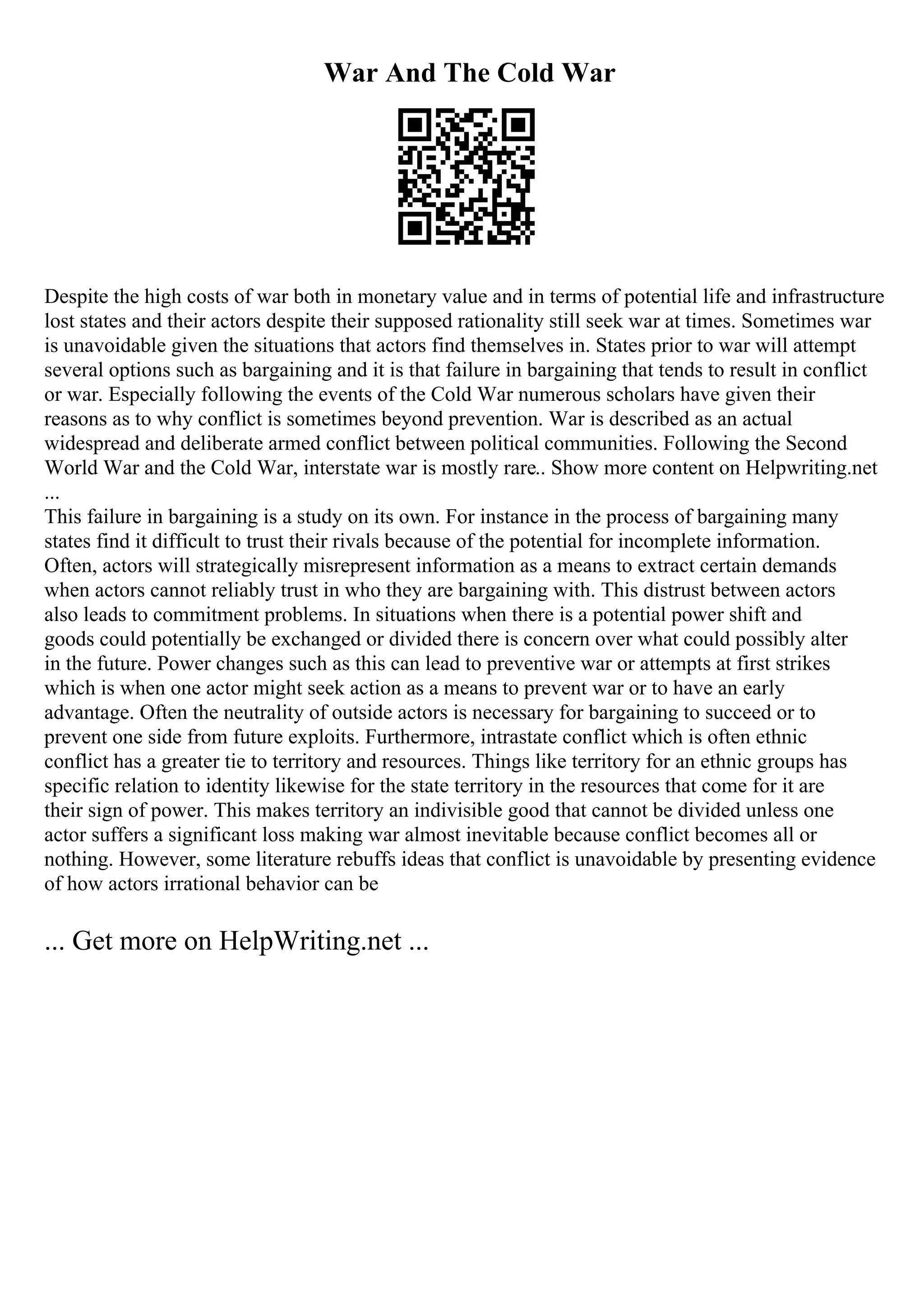 War And The Cold War
Despite the high costs of war both in monetary value and in terms of potential life and infrastructure
lost states and their actors despite their supposed rationality still seek war at times. Sometimes war
is unavoidable given the situations that actors find themselves in. States prior to war will attempt
several options such as bargaining and it is that failure in bargaining that tends to result in conflict
or war. Especially following the events of the Cold War numerous scholars have given their
reasons as to why conflict is sometimes beyond prevention. War is described as an actual
widespread and deliberate armed conflict between political communities. Following the Second
World War and the Cold War, interstate war is mostly rare
... Show more content on Helpwriting.net
...
This failure in bargaining is a study on its own. For instance in the process of bargaining many
states find it difficult to trust their rivals because of the potential for incomplete information.
Often, actors will strategically misrepresent information as a means to extract certain demands
when actors cannot reliably trust in who they are bargaining with. This distrust between actors
also leads to commitment problems. In situations when there is a potential power shift and
goods could potentially be exchanged or divided there is concern over what could possibly alter
in the future. Power changes such as this can lead to preventive war or attempts at first strikes
which is when one actor might seek action as a means to prevent war or to have an early
advantage. Often the neutrality of outside actors is necessary for bargaining to succeed or to
prevent one side from future exploits. Furthermore, intrastate conflict which is often ethnic
conflict has a greater tie to territory and resources. Things like territory for an ethnic groups has
specific relation to identity likewise for the state territory in the resources that come for it are
their sign of power. This makes territory an indivisible good that cannot be divided unless one
actor suffers a significant loss making war almost inevitable because conflict becomes all or
nothing. However, some literature rebuffs ideas that conflict is unavoidable by presenting evidence
of how actors irrational behavior can be
... Get more on HelpWriting.net ...
 