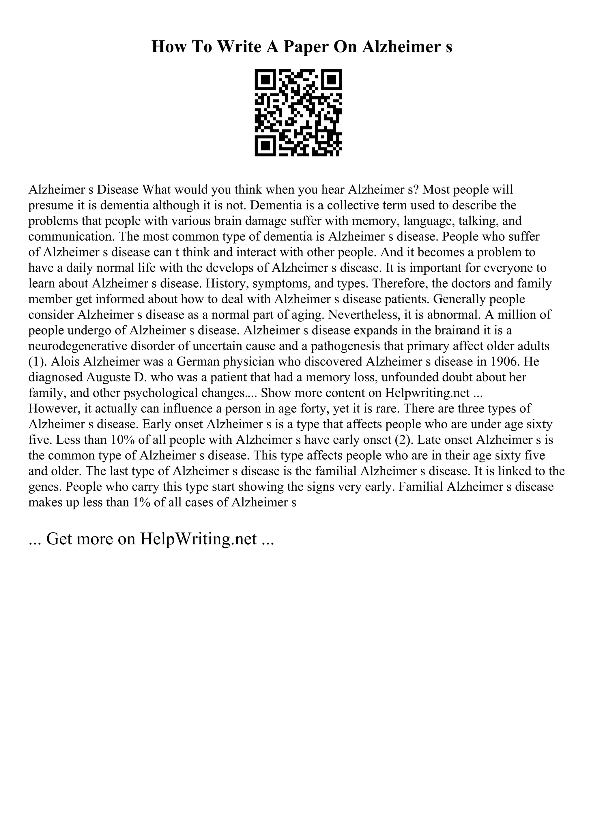How To Write A Paper On Alzheimer s
Alzheimer s Disease What would you think when you hear Alzheimer s? Most people will
presume it is dementia although it is not. Dementia is a collective term used to describe the
problems that people with various brain damage suffer with memory, language, talking, and
communication. The most common type of dementia is Alzheimer s disease. People who suffer
of Alzheimer s disease can t think and interact with other people. And it becomes a problem to
have a daily normal life with the develops of Alzheimer s disease. It is important for everyone to
learn about Alzheimer s disease. History, symptoms, and types. Therefore, the doctors and family
member get informed about how to deal with Alzheimer s disease patients. Generally people
consider Alzheimer s disease as a normal part of aging. Nevertheless, it is abnormal. A million of
people undergo of Alzheimer s disease. Alzheimer s disease expands in the brainand it is a
neurodegenerative disorder of uncertain cause and a pathogenesis that primary affect older adults
(1). Alois Alzheimer was a German physician who discovered Alzheimer s disease in 1906. He
diagnosed Auguste D. who was a patient that had a memory loss, unfounded doubt about her
family, and other psychological changes.... Show more content on Helpwriting.net ...
However, it actually can influence a person in age forty, yet it is rare. There are three types of
Alzheimer s disease. Early onset Alzheimer s is a type that affects people who are under age sixty
five. Less than 10% of all people with Alzheimer s have early onset (2). Late onset Alzheimer s is
the common type of Alzheimer s disease. This type affects people who are in their age sixty five
and older. The last type of Alzheimer s disease is the familial Alzheimer s disease. It is linked to the
genes. People who carry this type start showing the signs very early. Familial Alzheimer s disease
makes up less than 1% of all cases of Alzheimer s
... Get more on HelpWriting.net ...
 
