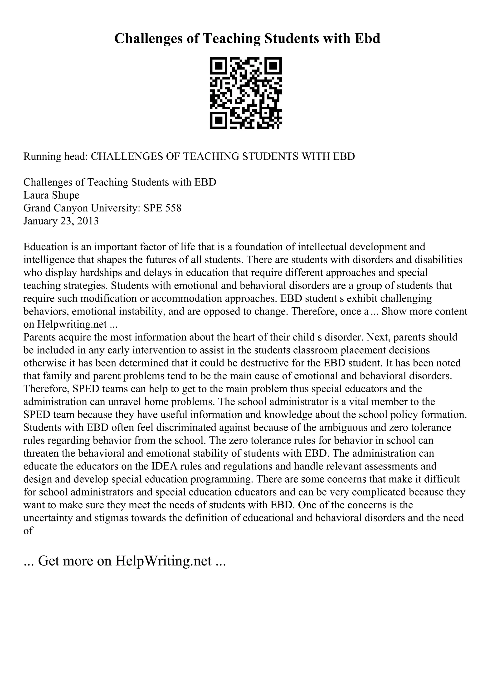 Challenges of Teaching Students with Ebd
Running head: CHALLENGES OF TEACHING STUDENTS WITH EBD
Challenges of Teaching Students with EBD
Laura Shupe
Grand Canyon University: SPE 558
January 23, 2013
Education is an important factor of life that is a foundation of intellectual development and
intelligence that shapes the futures of all students. There are students with disorders and disabilities
who display hardships and delays in education that require different approaches and special
teaching strategies. Students with emotional and behavioral disorders are a group of students that
require such modification or accommodation approaches. EBD student s exhibit challenging
behaviors, emotional instability, and are opposed to change. Therefore, once a... Show more content
on Helpwriting.net ...
Parents acquire the most information about the heart of their child s disorder. Next, parents should
be included in any early intervention to assist in the students classroom placement decisions
otherwise it has been determined that it could be destructive for the EBD student. It has been noted
that family and parent problems tend to be the main cause of emotional and behavioral disorders.
Therefore, SPED teams can help to get to the main problem thus special educators and the
administration can unravel home problems. The school administrator is a vital member to the
SPED team because they have useful information and knowledge about the school policy formation.
Students with EBD often feel discriminated against because of the ambiguous and zero tolerance
rules regarding behavior from the school. The zero tolerance rules for behavior in school can
threaten the behavioral and emotional stability of students with EBD. The administration can
educate the educators on the IDEA rules and regulations and handle relevant assessments and
design and develop special education programming. There are some concerns that make it difficult
for school administrators and special education educators and can be very complicated because they
want to make sure they meet the needs of students with EBD. One of the concerns is the
uncertainty and stigmas towards the definition of educational and behavioral disorders and the need
of
... Get more on HelpWriting.net ...
 