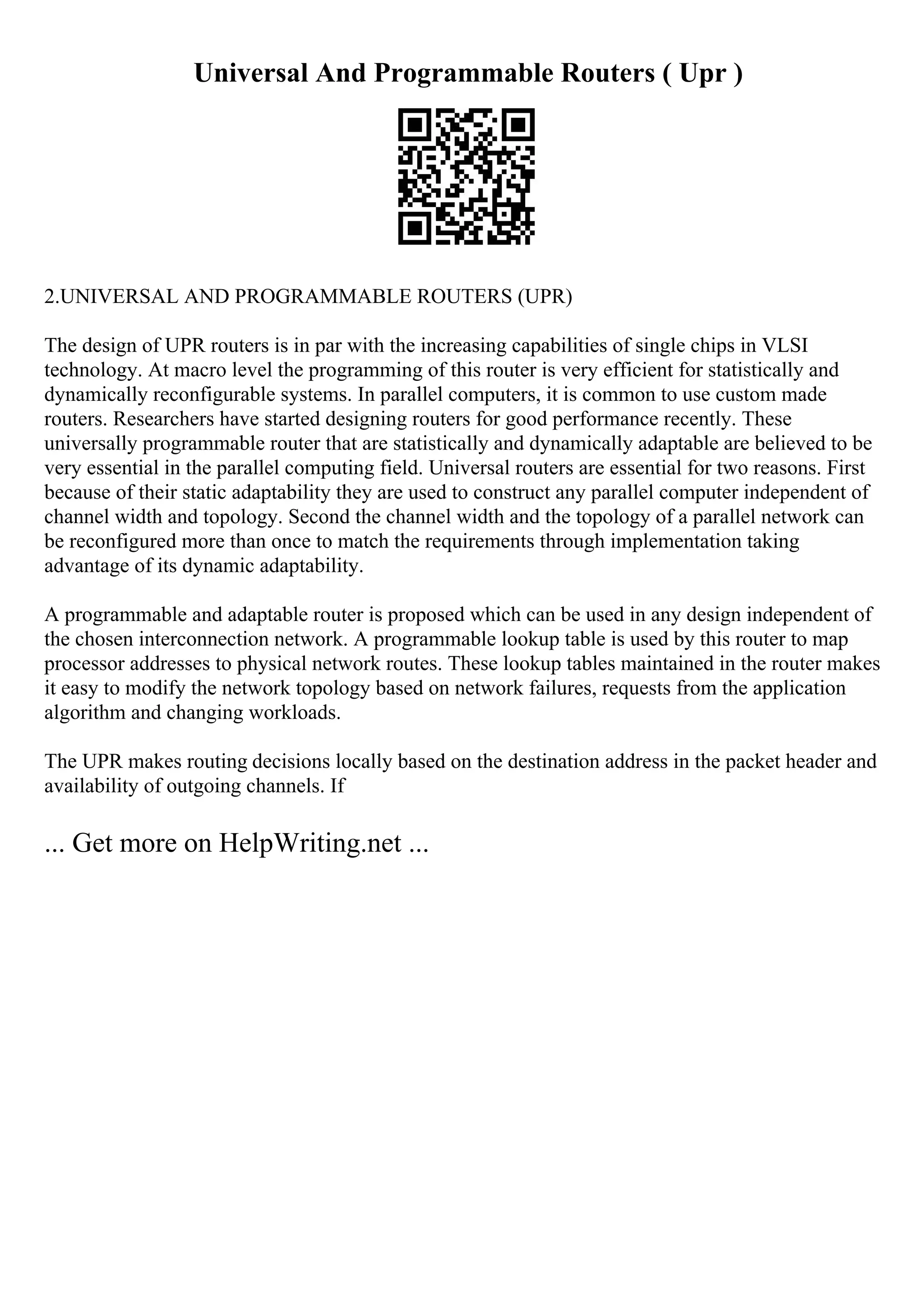 Universal And Programmable Routers ( Upr )
2.UNIVERSAL AND PROGRAMMABLE ROUTERS (UPR)
The design of UPR routers is in par with the increasing capabilities of single chips in VLSI
technology. At macro level the programming of this router is very efficient for statistically and
dynamically reconfigurable systems. In parallel computers, it is common to use custom made
routers. Researchers have started designing routers for good performance recently. These
universally programmable router that are statistically and dynamically adaptable are believed to be
very essential in the parallel computing field. Universal routers are essential for two reasons. First
because of their static adaptability they are used to construct any parallel computer independent of
channel width and topology. Second the channel width and the topology of a parallel network can
be reconfigured more than once to match the requirements through implementation taking
advantage of its dynamic adaptability.
A programmable and adaptable router is proposed which can be used in any design independent of
the chosen interconnection network. A programmable lookup table is used by this router to map
processor addresses to physical network routes. These lookup tables maintained in the router makes
it easy to modify the network topology based on network failures, requests from the application
algorithm and changing workloads.
The UPR makes routing decisions locally based on the destination address in the packet header and
availability of outgoing channels. If
... Get more on HelpWriting.net ...
 