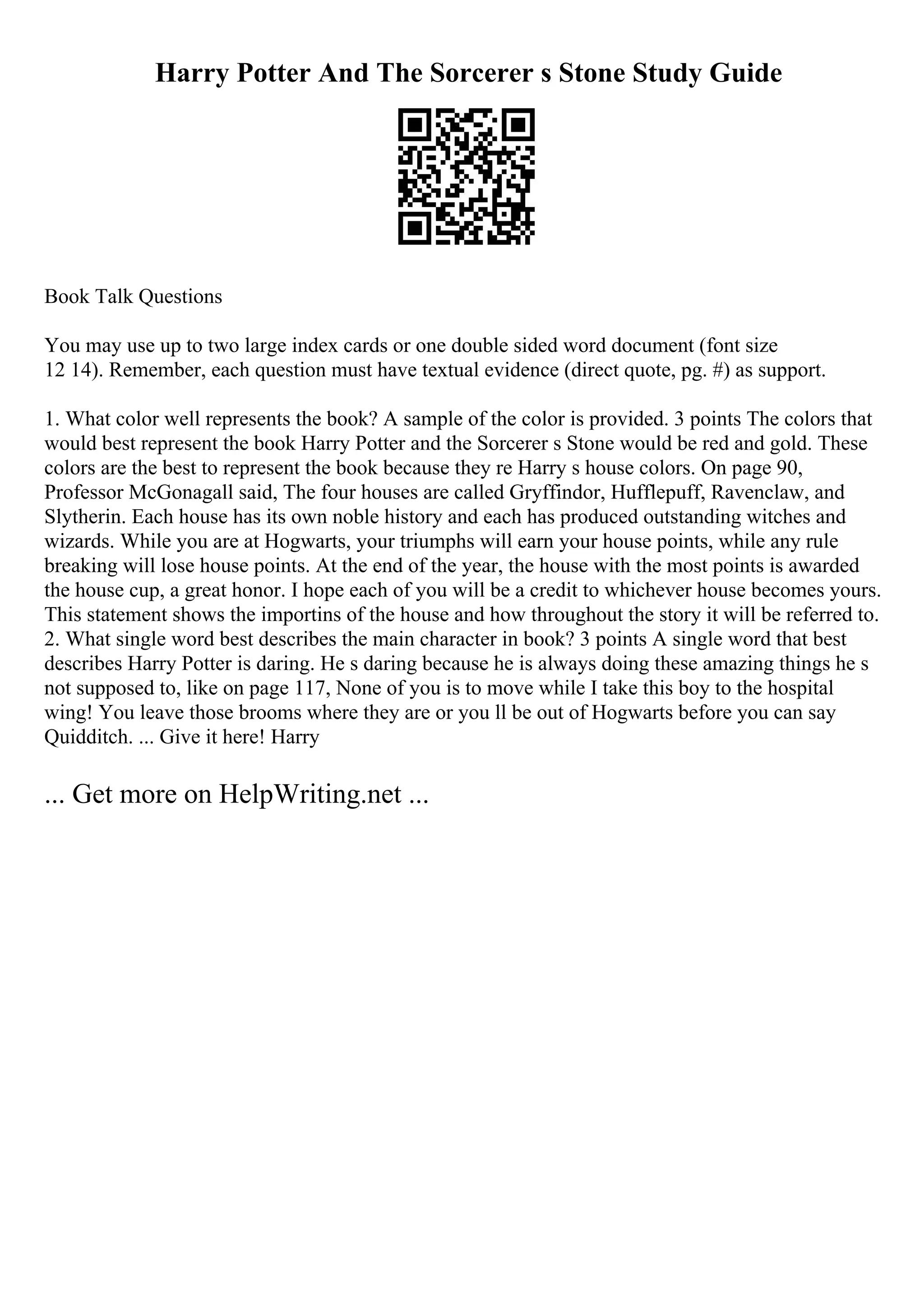 Harry Potter And The Sorcerer s Stone Study Guide
Book Talk Questions
You may use up to two large index cards or one double sided word document (font size
12 14). Remember, each question must have textual evidence (direct quote, pg. #) as support.
1. What color well represents the book? A sample of the color is provided. 3 points The colors that
would best represent the book Harry Potter and the Sorcerer s Stone would be red and gold. These
colors are the best to represent the book because they re Harry s house colors. On page 90,
Professor McGonagall said, The four houses are called Gryffindor, Hufflepuff, Ravenclaw, and
Slytherin. Each house has its own noble history and each has produced outstanding witches and
wizards. While you are at Hogwarts, your triumphs will earn your house points, while any rule
breaking will lose house points. At the end of the year, the house with the most points is awarded
the house cup, a great honor. I hope each of you will be a credit to whichever house becomes yours.
This statement shows the importins of the house and how throughout the story it will be referred to.
2. What single word best describes the main character in book? 3 points A single word that best
describes Harry Potter is daring. He s daring because he is always doing these amazing things he s
not supposed to, like on page 117, None of you is to move while I take this boy to the hospital
wing! You leave those brooms where they are or you ll be out of Hogwarts before you can say
Quidditch. ... Give it here! Harry
... Get more on HelpWriting.net ...
 