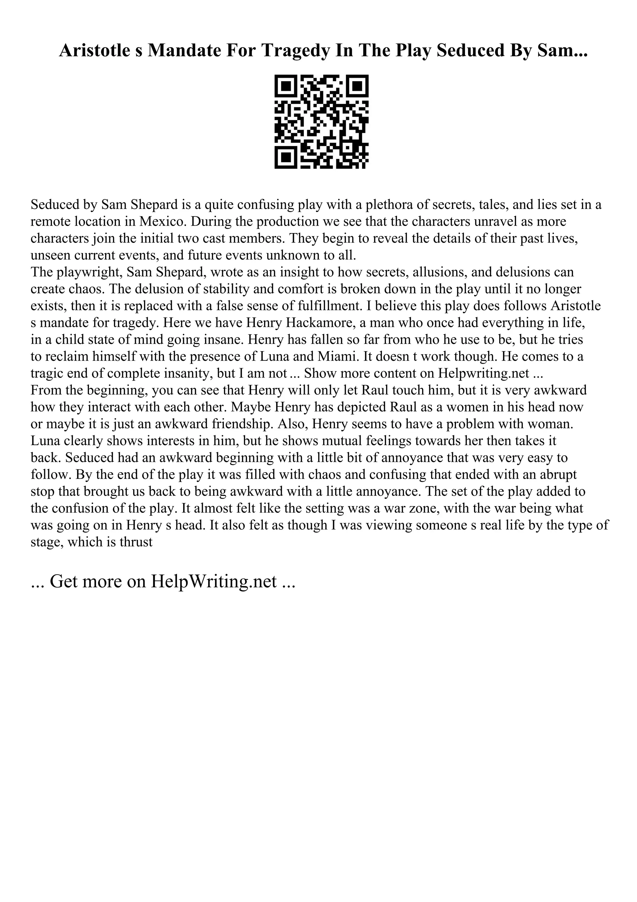 Aristotle s Mandate For Tragedy In The Play Seduced By Sam...
Seduced by Sam Shepard is a quite confusing play with a plethora of secrets, tales, and lies set in a
remote location in Mexico. During the production we see that the characters unravel as more
characters join the initial two cast members. They begin to reveal the details of their past lives,
unseen current events, and future events unknown to all.
The playwright, Sam Shepard, wrote as an insight to how secrets, allusions, and delusions can
create chaos. The delusion of stability and comfort is broken down in the play until it no longer
exists, then it is replaced with a false sense of fulfillment. I believe this play does follows Aristotle
s mandate for tragedy. Here we have Henry Hackamore, a man who once had everything in life,
in a child state of mind going insane. Henry has fallen so far from who he use to be, but he tries
to reclaim himself with the presence of Luna and Miami. It doesn t work though. He comes to a
tragic end of complete insanity, but I am not ... Show more content on Helpwriting.net ...
From the beginning, you can see that Henry will only let Raul touch him, but it is very awkward
how they interact with each other. Maybe Henry has depicted Raul as a women in his head now
or maybe it is just an awkward friendship. Also, Henry seems to have a problem with woman.
Luna clearly shows interests in him, but he shows mutual feelings towards her then takes it
back. Seduced had an awkward beginning with a little bit of annoyance that was very easy to
follow. By the end of the play it was filled with chaos and confusing that ended with an abrupt
stop that brought us back to being awkward with a little annoyance. The set of the play added to
the confusion of the play. It almost felt like the setting was a war zone, with the war being what
was going on in Henry s head. It also felt as though I was viewing someone s real life by the type of
stage, which is thrust
... Get more on HelpWriting.net ...
 