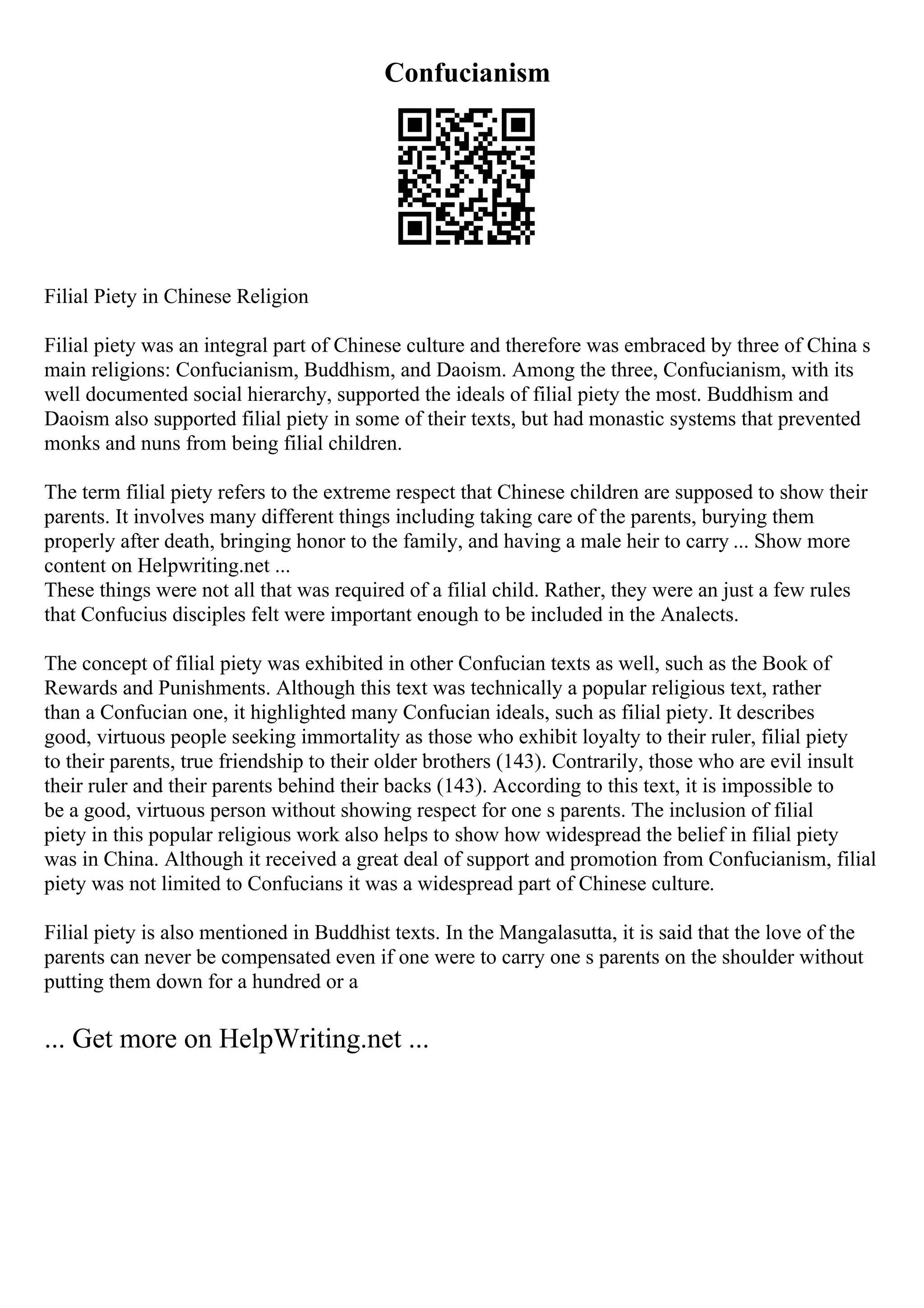 Confucianism
Filial Piety in Chinese Religion
Filial piety was an integral part of Chinese culture and therefore was embraced by three of China s
main religions: Confucianism, Buddhism, and Daoism. Among the three, Confucianism, with its
well documented social hierarchy, supported the ideals of filial piety the most. Buddhism and
Daoism also supported filial piety in some of their texts, but had monastic systems that prevented
monks and nuns from being filial children.
The term filial piety refers to the extreme respect that Chinese children are supposed to show their
parents. It involves many different things including taking care of the parents, burying them
properly after death, bringing honor to the family, and having a male heir to carry ... Show more
content on Helpwriting.net ...
These things were not all that was required of a filial child. Rather, they were an just a few rules
that Confucius disciples felt were important enough to be included in the Analects.
The concept of filial piety was exhibited in other Confucian texts as well, such as the Book of
Rewards and Punishments. Although this text was technically a popular religious text, rather
than a Confucian one, it highlighted many Confucian ideals, such as filial piety. It describes
good, virtuous people seeking immortality as those who exhibit loyalty to their ruler, filial piety
to their parents, true friendship to their older brothers (143). Contrarily, those who are evil insult
their ruler and their parents behind their backs (143). According to this text, it is impossible to
be a good, virtuous person without showing respect for one s parents. The inclusion of filial
piety in this popular religious work also helps to show how widespread the belief in filial piety
was in China. Although it received a great deal of support and promotion from Confucianism, filial
piety was not limited to Confucians it was a widespread part of Chinese culture.
Filial piety is also mentioned in Buddhist texts. In the Mangalasutta, it is said that the love of the
parents can never be compensated even if one were to carry one s parents on the shoulder without
putting them down for a hundred or a
... Get more on HelpWriting.net ...
 
