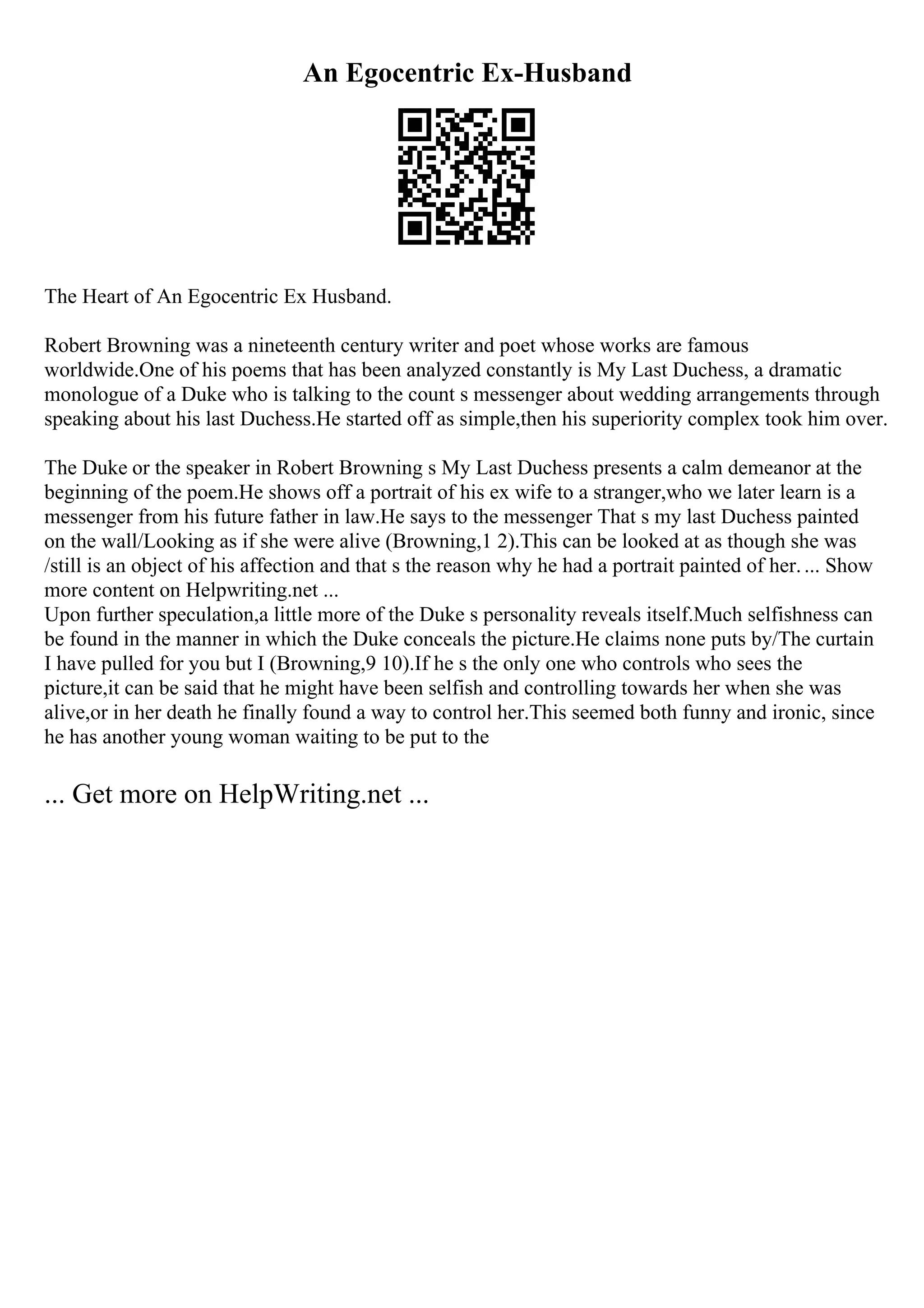 An Egocentric Ex-Husband
The Heart of An Egocentric Ex Husband.
Robert Browning was a nineteenth century writer and poet whose works are famous
worldwide.One of his poems that has been analyzed constantly is My Last Duchess, a dramatic
monologue of a Duke who is talking to the count s messenger about wedding arrangements through
speaking about his last Duchess.He started off as simple,then his superiority complex took him over.
The Duke or the speaker in Robert Browning s My Last Duchess presents a calm demeanor at the
beginning of the poem.He shows off a portrait of his ex wife to a stranger,who we later learn is a
messenger from his future father in law.He says to the messenger That s my last Duchess painted
on the wall/Looking as if she were alive (Browning,1 2).This can be looked at as though she was
/still is an object of his affection and that s the reason why he had a portrait painted of her.... Show
more content on Helpwriting.net ...
Upon further speculation,a little more of the Duke s personality reveals itself.Much selfishness can
be found in the manner in which the Duke conceals the picture.He claims none puts by/The curtain
I have pulled for you but I (Browning,9 10).If he s the only one who controls who sees the
picture,it can be said that he might have been selfish and controlling towards her when she was
alive,or in her death he finally found a way to control her.This seemed both funny and ironic, since
he has another young woman waiting to be put to the
... Get more on HelpWriting.net ...
 