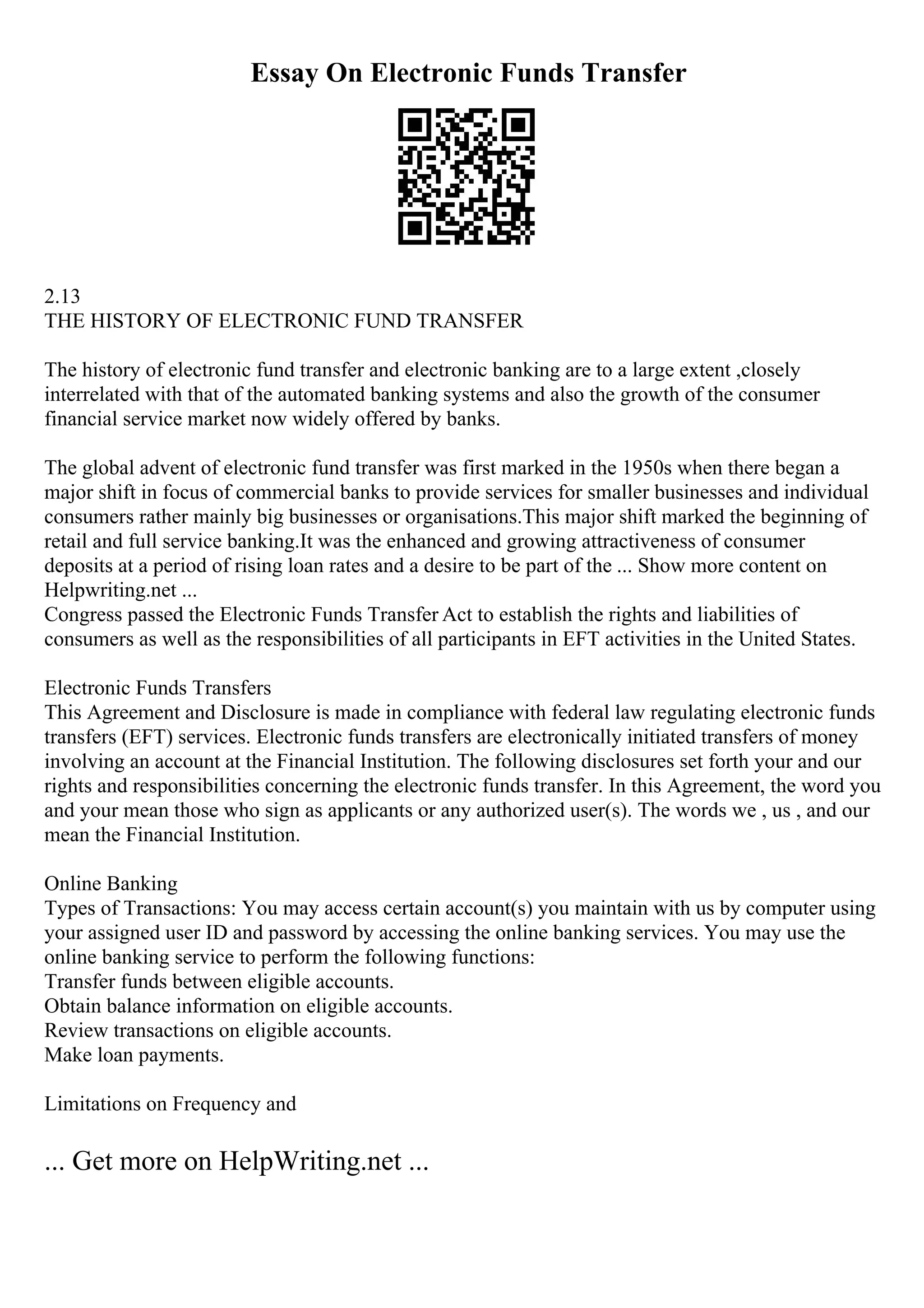 Essay On Electronic Funds Transfer
2.13
THE HISTORY OF ELECTRONIC FUND TRANSFER
The history of electronic fund transfer and electronic banking are to a large extent ,closely
interrelated with that of the automated banking systems and also the growth of the consumer
financial service market now widely offered by banks.
The global advent of electronic fund transfer was first marked in the 1950s when there began a
major shift in focus of commercial banks to provide services for smaller businesses and individual
consumers rather mainly big businesses or organisations.This major shift marked the beginning of
retail and full service banking.It was the enhanced and growing attractiveness of consumer
deposits at a period of rising loan rates and a desire to be part of the ... Show more content on
Helpwriting.net ...
Congress passed the Electronic Funds Transfer Act to establish the rights and liabilities of
consumers as well as the responsibilities of all participants in EFT activities in the United States.
Electronic Funds Transfers
This Agreement and Disclosure is made in compliance with federal law regulating electronic funds
transfers (EFT) services. Electronic funds transfers are electronically initiated transfers of money
involving an account at the Financial Institution. The following disclosures set forth your and our
rights and responsibilities concerning the electronic funds transfer. In this Agreement, the word you
and your mean those who sign as applicants or any authorized user(s). The words we , us , and our
mean the Financial Institution.
Online Banking
Types of Transactions: You may access certain account(s) you maintain with us by computer using
your assigned user ID and password by accessing the online banking services. You may use the
online banking service to perform the following functions:
Transfer funds between eligible accounts.
Obtain balance information on eligible accounts.
Review transactions on eligible accounts.
Make loan payments.
Limitations on Frequency and
... Get more on HelpWriting.net ...
 