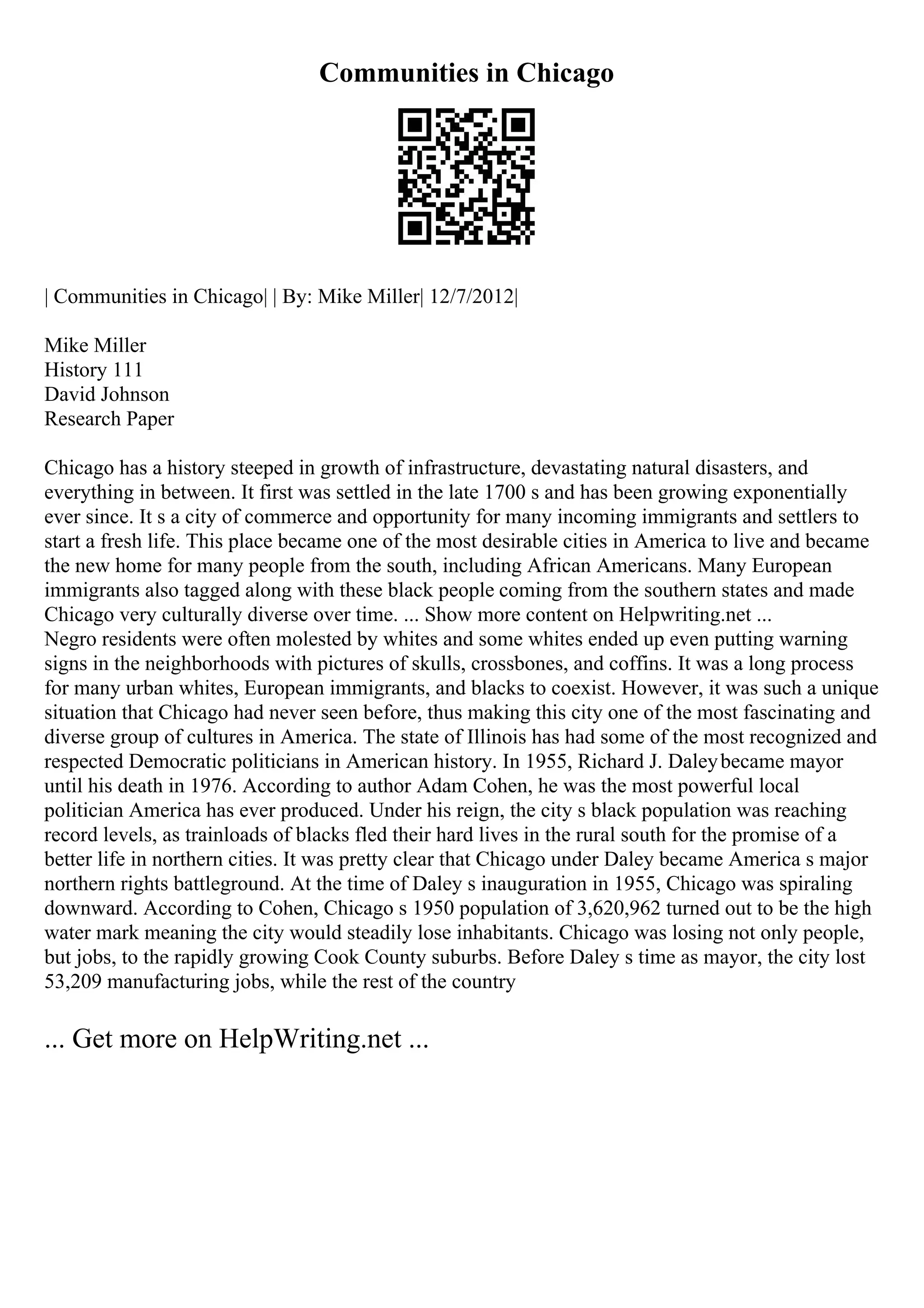 Communities in Chicago
| Communities in Chicago| | By: Mike Miller| 12/7/2012|
Mike Miller
History 111
David Johnson
Research Paper
Chicago has a history steeped in growth of infrastructure, devastating natural disasters, and
everything in between. It first was settled in the late 1700 s and has been growing exponentially
ever since. It s a city of commerce and opportunity for many incoming immigrants and settlers to
start a fresh life. This place became one of the most desirable cities in America to live and became
the new home for many people from the south, including African Americans. Many European
immigrants also tagged along with these black people coming from the southern states and made
Chicago very culturally diverse over time. ... Show more content on Helpwriting.net ...
Negro residents were often molested by whites and some whites ended up even putting warning
signs in the neighborhoods with pictures of skulls, crossbones, and coffins. It was a long process
for many urban whites, European immigrants, and blacks to coexist. However, it was such a unique
situation that Chicago had never seen before, thus making this city one of the most fascinating and
diverse group of cultures in America. The state of Illinois has had some of the most recognized and
respected Democratic politicians in American history. In 1955, Richard J. Daleybecame mayor
until his death in 1976. According to author Adam Cohen, he was the most powerful local
politician America has ever produced. Under his reign, the city s black population was reaching
record levels, as trainloads of blacks fled their hard lives in the rural south for the promise of a
better life in northern cities. It was pretty clear that Chicago under Daley became America s major
northern rights battleground. At the time of Daley s inauguration in 1955, Chicago was spiraling
downward. According to Cohen, Chicago s 1950 population of 3,620,962 turned out to be the high
water mark meaning the city would steadily lose inhabitants. Chicago was losing not only people,
but jobs, to the rapidly growing Cook County suburbs. Before Daley s time as mayor, the city lost
53,209 manufacturing jobs, while the rest of the country
... Get more on HelpWriting.net ...
 